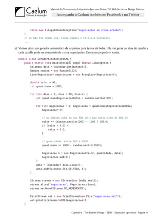 Material do Treinamento Laboratório Java com Testes, JSF, Web Services e Design Patterns

throw new IllegalStateException("negociações em ordem errada");
}
// se não for mesmo dia, fecha candle e reinicia variáveis
...

2) Vamos criar um gerador automático de arquivos para testes da bolsa. Ele vai gerar 30 dias de candle e
cada candle pode ser composto de 0 a 19 negociações. Esses preços podem variar.
public class GeradorAleatorioDeXML {
public static void main(String[] args) throws IOException {
Calendar data = Calendar.getInstance();
Random random = new Random(123);
List<Negociacao> negociacoes = new ArrayList<Negociacao>();
double valor = 40;
int quantidade = 1000;
for (int dias = 0; dias < 30; dias++) {
int quantidadeNegociacoesDoDia = random.nextInt(20);
for (int negociacao = 0; negociacao < quantidadeNegociacoesDoDia;
negociacao++){
// no máximo sobe ou cai R$1,00 e nao baixa além de R$5,00
valor += (random.nextInt(200) - 100) / 100.0;
if (valor < 5.0) {
valor = 5.0;
}
// quantidade: entre 500 e 1500
quantidade += 1000 - random.nextInt(500);
Negociacao n = new Negociacao(valor, quantidade, data);
negociacoes.add(n);
}
data = (Calendar) data.clone();
data.add(Calendar.DAY_OF_YEAR, 1);
}
XStream stream = new XStream(new DomDriver());
stream.alias("negociacao", Negociacao.class);
stream.setMode(XStream.NO_REFERENCES);
PrintStream out = new PrintStream(new File("negociacao.xml"));
out.println(stream.toXML(negociacoes));
}
Capítulo 5 - Test Driven Design - TDD - Exercícios opcionais - Página 70

 