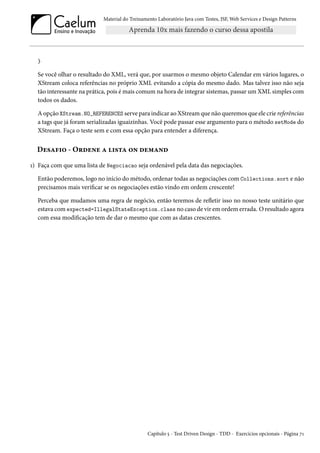 Material do Treinamento Laboratório Java com Testes, JSF, Web Services e Design Patterns

}

Se você olhar o resultado do XML, verá que, por usarmos o mesmo objeto Calendar em vários lugares, o
XStream coloca referências no próprio XML evitando a cópia do mesmo dado. Mas talvez isso não seja
tão interessante na prática, pois é mais comum na hora de integrar sistemas, passar um XML simples com
todos os dados.
A opção XStream.NO_REFERENCES serve para indicar ao XStream que não queremos que ele crie referências
a tags que já foram serializadas iguaizinhas. Você pode passar esse argumento para o método setMode do
XStream. Faça o teste sem e com essa opção para entender a diferença.

Desafio - Ordene a lista on demand
1) Faça com que uma lista de Negociacao seja ordenável pela data das negociações.
Então poderemos, logo no início do método, ordenar todas as negociações com Collections.sort e não
precisamos mais verificar se os negociações estão vindo em ordem crescente!
Perceba que mudamos uma regra de negócio, então teremos de refletir isso no nosso teste unitário que
estava com expected=IllegalStateException.class no caso de vir em ordem errada. O resultado agora
com essa modificação tem de dar o mesmo que com as datas crescentes.

Capítulo 5 - Test Driven Design - TDD - Exercícios opcionais - Página 71

 