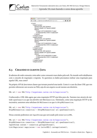 Material do Treinamento Laboratório Java com Testes, JSF, Web Services e Design Patterns

6.3

Criando o cliente Java

Já sabemos de onde consumir, resta saber como consumir esses dados pela web. No mundo web trabalhamos
com o conceito de requisição e resposta. Se queremos os dados precisamos realizar uma requisição para
aquela URL, mas como?
Na própria API do Java temos classes que tornam possível essa tarefa. Como é o caso da classe URL que nos
permite referenciar um recurso na Web, seja ele um arquivo ou até mesmo um diretório.
URL url = new URL("http://argentumws.caelum.com.br/negociacoes");

Conhecendo a URL falta agora que uma requisição HTTP seja feita para ela. Faremos isso através do método openConnection que nos devolve um URLConnection. Entretanto, como uma requisição HTTP se faz
necessária, usaremos uma subclasse de URLConnection que é a HttpURLConnection.
URL url = new URL("http://argentumws.caelum.com.br/negociacoes");
HttpURLConnection connection = (HttpURLConnection) url.openConnection();

Dessa conexão pediremos um InputStream que será usado pelo nosso LeitorXML.
URL url = new URL("http://argentumws.caelum.com.br/negociacoes");
HttpURLConnection connection = (HttpURLConnection) url.openConnection();
InputStream content = connection.getInputStream();
List<Negociacao> negociacoes = new LeitorXML().carrega(content);
Capítulo 6 - Acessando um Web Service - Criando o cliente Java - Página 73

 