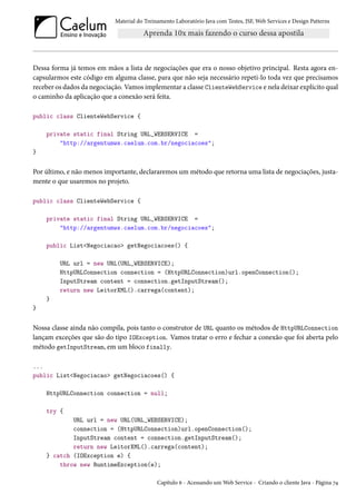Material do Treinamento Laboratório Java com Testes, JSF, Web Services e Design Patterns

Dessa forma já temos em mãos a lista de negociações que era o nosso objetivo principal. Resta agora encapsularmos este código em alguma classe, para que não seja necessário repeti-lo toda vez que precisamos
receber os dados da negociação. Vamos implementar a classe ClienteWebService e nela deixar explícito qual
o caminho da aplicação que a conexão será feita.
public class ClienteWebService {
private static final String URL_WEBSERVICE =
"http://argentumws.caelum.com.br/negociacoes";
}

Por último, e não menos importante, declararemos um método que retorna uma lista de negociações, justamente o que usaremos no projeto.
public class ClienteWebService {
private static final String URL_WEBSERVICE =
"http://argentumws.caelum.com.br/negociacoes";
public List<Negociacao> getNegociacoes() {
URL url = new URL(URL_WEBSERVICE);
HttpURLConnection connection = (HttpURLConnection)url.openConnection();
InputStream content = connection.getInputStream();
return new LeitorXML().carrega(content);
}
}

Nossa classe ainda não compila, pois tanto o construtor de URL quanto os métodos de HttpURLConnection
lançam exceções que são do tipo IOException. Vamos tratar o erro e fechar a conexão que foi aberta pelo
método getInputStream, em um bloco finally.
...
public List<Negociacao> getNegociacoes() {
HttpURLConnection connection = null;
try {
URL url = new URL(URL_WEBSERVICE);
connection = (HttpURLConnection)url.openConnection();
InputStream content = connection.getInputStream();
return new LeitorXML().carrega(content);
} catch (IOException e) {
throw new RuntimeException(e);
Capítulo 6 - Acessando um Web Service - Criando o cliente Java - Página 74

 
