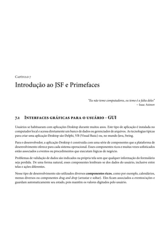 Capítulo 7

Introdução ao JSF e Primefaces
“Eu não temo computadores, eu temo é a falta deles”
– Isaac Asimov

7.1

Interfaces gráficas para o usuário - GUI

Usuários se habituaram com aplicações Desktop durante muitos anos. Este tipo de aplicação é instalada no
computador local e acessa diretamente um banco de dados ou gerenciador de arquivos. As tecnologias típicas
para criar uma aplicação Desktop são Delphi, VB (Visual Basic) ou, no mundo Java, Swing.
Para o desenvolvedor, a aplicação Desktop é construída com uma série de componentes que a plataforma de
desenvolvimento oferece para cada sistema operacional. Esses componentes ricos e muitas vezes sofisticados
estão associados a eventos ou procedimentos que executam lógicas de negócio.
Problemas de validação de dados são indicados na própria tela sem que qualquer informação do formulário
seja perdida. De uma forma natural, esses componentes lembram-se dos dados do usuário, inclusive entre
telas e ações diferentes.
Nesse tipo de desenvolvimento são utilizados diversos componentes ricos, como por exemplo, calendários,
menus diversos ou componentes drag and drop (arrastar e soltar). Eles ficam associados a eventos/ações e
guardam automaticamente seu estado, pois mantêm os valores digitados pelo usuário.

 
