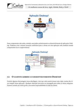 Material do Treinamento Laboratório Java com Testes, JSF, Web Services e Design Patterns

Esses componentes não estão, contudo, associados exclusivamente ao desenvolvimento de aplicações Desktop. Podemos criar a mesma sensação confortável para o cliente em uma aplicação web, também usando
componentes ricos e reaproveitáveis.

7.2

O cliente gordo e o desenvolvimento Desktop

Existem algumas desvantagens nessa abordagem, visto que cada usuário possui uma cópia, muitas das vezes integral, dessa aplicação. Qualquer alteração precisaria ser propagada para todas as outras máquinas.
Estamos usando um cliente gordo, com muita responsabilidade no lado do cliente.

Capítulo 7 - Introdução ao JSF e Primefaces - O cliente gordo e o desenvolvimento Desktop - Página 79

 
