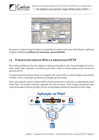 Material do Treinamento Laboratório Java com Testes, JSF, Web Services e Design Patterns

Para piorar, as regras de negócio rodam no computador do usuário, sendo muito difícil depurar a aplicação.
Em geral, enfrentamos problemas de manutenção e gerenciabilidade.

7.3

O desenvolvimento Web e o protocolo HTTP

Para resolver problemas como esse, surgiram as aplicações baseadas na web. Nessa abordagem há um servidor central, onde a aplicação é executada e processada, e todos os clientes podem acessá-la através do
protocolo HTTP.
O usuário precisa basicamente instalar um navegador web, como Firefox ou Internet Explorer, que receberá
o HTML, o CSS e o JavaScript, que afinal são tecnologias que ele entende.
Entre cada requisição (request), trafega o HTML do lado servidor (Server Side) para o computador do cliente
(Client Side). Em nenhum momento a aplicação está salva no cliente. Todas as regras da aplicação estão
sendo processadas no lado do servidor. Por isso, essa abordagem também foi chamada de cliente magro.

Capítulo 7 - Introdução ao JSF e Primefaces - O desenvolvimento Web e o protocolo HTTP - Página 80

 