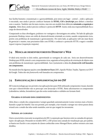 Material do Treinamento Laboratório Java com Testes, JSF, Web Services e Design Patterns

Isso facilita bastante a manutenção e a gerenciabilidade, pois temos um lugar - central -, onde a aplicação
é executada, mas ainda é preciso conhecer bastante de HTML, CSS e JavaScript para definir a interface
com o usuário. Também não há mais eventos, mas sim um modelo bem diferente orientado a requisição e
resposta. Além disso, ainda é preciso conhecer o protocolo HTTP. Assim, toda essa responsabilidade fica a
cargo do desenvolvedor.
Comparando as duas abordagens, podemos ver vantagens e desvantagens em ambas. No lado da aplicação
puramente Desktop, temos um estilo de desenvolvimento orientado ao evento, usando componentes ricos,
porém com problemas de manutenção e gerenciamento. Do outro lado, as aplicações web são mais fáceis
de gerenciar e manter, mas precisamos lidar com HTML e conhecer o protocolo HTTP, e seguir o modelo
request-response (requisição-resposta).

7.4

Mesclar desenvolvimento Desktop e Web

O ideal seria mesclar os dois estilos, aproveitando as vantagens de cada um. Seria um desenvolvimento
Desktop para WEB, central e com componentes ricos, seguindo as boas práticas de orientação de objetos mas
sem problemas de manutenção e gerenciabilidade. Isso é justamente a ideia dos frameworks web baseados
em componentes.
No mundo Java há algumas opções como JavaServer Faces (JSF), Apache Wicket, Vaadin, Tapestry ou GWT
da Google. Todos eles são frameworks web baseados em componentes.

7.5

Especificação e implementação do JSF

JSF é uma tecnologia que nos permite criar aplicações Java para Web utilizando componentes visuais, fazendo
com que o desenvolvedor não se preocupe com Javascript e HTML. Basta adicionarmos os componentes
(calendários, tabelas, formulários) que eles serão renderizados e exibidos em formato html.

Guarda o estado dos componentes
Além disso o estado dos componentes é sempre guardado automaticamente (como veremos mais a frente),
fazendo o papel de Stateful. Isso nos permite, por exemplo, criar wizards e navegar nos vários passos dessa
wizard com o estado das telas sendo mantidos, sem ter que resgatá-los novamente.

Separa as camadas
Outra característica marcante na arquitetura do JSF é a separação que fazemos entre as camadas de apresentação e de aplicação. Pensando no modelo MVC, o JSF possui uma camada de visualização que, por padrão,
se baseia nos Facelets e um conjunto de classes conhecidas como Managed Beans; ambos veremos com mais
detalhes.

Capítulo 7 - Introdução ao JSF e Primefaces - Mesclar desenvolvimento Desktop e Web - Página 81

 
