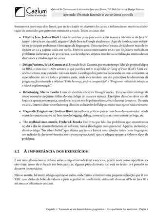 Material do Treinamento Laboratório Java com Testes, JSF, Web Services e Design Patterns

Somamos a esses mais dois livros, que serão citados no decorrer do curso, e influenciaram muito na elaboração do conteúdo que queremos transmitir a vocês. Todos os cinco são:
• Effective Java, Joshua Bloch Livro de um dos principais autores das maiores bibliotecas do Java SE
(como o java.io e o java.util), arquiteto chefe Java na Google atualmente. Aqui ele mostra como enfrentar os principais problemas e limitações da linguagem. Uma excelente leitura, dividido em mais de 70
tópicos de 2 a 4 páginas cada, em média. Entre os casos interessantes está o uso de factory methods, os
problemas da herança e do protected, uso de coleções, objetos imutáveis e serialização, muitos desses
abordados e citados aqui no curso.
• Design Patterns, Erich Gamma et al Livro de Erich Gamma, por muito tempo líder do projeto Eclipse
na IBM, e mais outros três autores, o que justifica terem o apelido de Gang of Four (GoF). Uma excelente leitura, mas cuidado: não saia lendo o catálogo dos patterns decorando-os, mas concentre-se
especialmente em ler toda a primeira parte, onde eles revelam um dos princípios fundamentais da
programação orientada a objetos:“Evite herança, prefira composição” e “Programe voltado às interfaces
e não à implementação”.
• Refactoring, Martin Fowler Livro do cientista chefe da ThoughtWorks. Um excelente catálogo de
como consertar pequenas falhas do seu código de maneira sensata. Exemplos clássicos são o uso de
herança apenas por preguiça, uso do switch em vez de polimorfismo, entre dezenas de outros. Durante
o curso, faremos diversos refactoring clássicos utilizando do Eclipse, muito mais que o básico rename.
• Pragmatic Programmer, Andrew Hunt As melhores práticas para ser um bom desenvolvedor: desde
o uso de versionamento, ao bom uso do logging, debug, nomenclaturas, como consertar bugs, etc.
• The mythical man-month, Frederick Brooks Um livro que fala dos problemas que encontramos
no dia a dia do desenvolvimento de software, numa abordagem mais gerencial. Aqui há, inclusive, o
clássico artigo “No Silver Bullet”, que afirma que nunca haverá uma solução única (uma linguagem,
um método de desenvolvimento, um sistema operacional) que se adeque sempre a todos os tipos de
problema.

1.2

A importância dos exercícios

É um tanto desnecessário debater sobre a importância de fazer exercícios, porém neste curso específico eles
são vitais: como ele é focado em boas práticas, alguma parte da teoria não está no texto - e é passado no
decorrer de exercícios.
Não se assuste, há muito código aqui nesse curso, onde vamos construir uma pequena aplicação que lê um
XML com dados da bolsa de valores e plota o gráfico de candlesticks, utilizando diversas APIs do Java SE e
até mesmo bibliotecas externas.

Capítulo 1 - Tornando-se um desenvolvedor pragmático - A importância dos exercícios - Página 2

 
