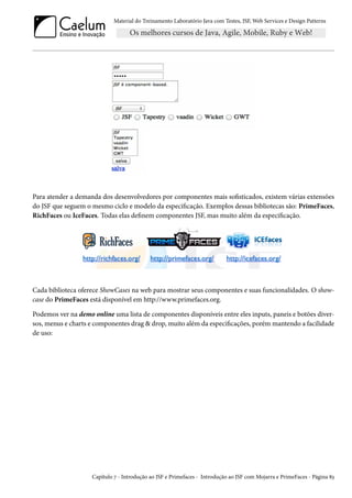 Material do Treinamento Laboratório Java com Testes, JSF, Web Services e Design Patterns

Para atender a demanda dos desenvolvedores por componentes mais sofisticados, existem várias extensões
do JSF que seguem o mesmo ciclo e modelo da especificação. Exemplos dessas bibliotecas são: PrimeFaces,
RichFaces ou IceFaces. Todas elas definem componentes JSF, mas muito além da especificação.

Cada biblioteca oferece ShowCases na web para mostrar seus componentes e suas funcionalidades. O showcase do PrimeFaces está disponível em http://www.primefaces.org.
Podemos ver na demo online uma lista de componentes disponíveis entre eles inputs, paneis e botões diversos, menus e charts e componentes drag & drop, muito além da especificações, porém mantendo a facilidade
de uso:

Capítulo 7 - Introdução ao JSF e Primefaces - Introdução ao JSF com Mojarra e PrimeFaces - Página 83

 