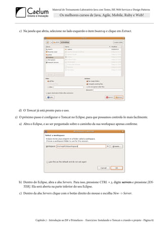 Material do Treinamento Laboratório Java com Testes, JSF, Web Services e Design Patterns

c) Na janela que abriu, selecione no lado esquerdo o item Desktop e clique em Extract.

d) O Tomcat já está pronto para o uso.
2) O próximo passo é configurar o Tomcat no Eclipse, para que possamos controlá-lo mais facilmente.
a) Abra o Eclipse, e ao ser perguntado sobre o caminho da sua workspace apenas confirme.

b) Dentro do Eclipse, abra a aba Servers. Para isso, pressione CTRL + 3, digite servers e pressione [ENTER]. Ela será aberta na parte inferior do seu Eclipse.
c) Dentro da aba Servers clique com o botão direito do mouse e escolha New -> Server.

Capítulo 7 - Introdução ao JSF e Primefaces - Exercícios: Instalando o Tomcat e criando o projeto - Página 87

 