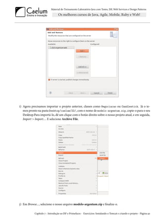 Material do Treinamento Laboratório Java com Testes, JSF, Web Services e Design Patterns

i) Agora precisamos importar o projeto anterior, classes como Negociacao ou Candlestick. Já o temos pronto na pasta Desktop/caelum/22/, com o nome de modelo-argentum.zip, copie-o para o seu
Desktop.Para importá-lo, dê um clique com o botão direito sobre o nosso projeto atual, e em seguida,
Import > Import.... E selecione Archive File.

j) Em Browse..., selecione o nosso arquivo modelo-argentum.zip e finalize-o.
Capítulo 7 - Introdução ao JSF e Primefaces - Exercícios: Instalando o Tomcat e criando o projeto - Página 92

 