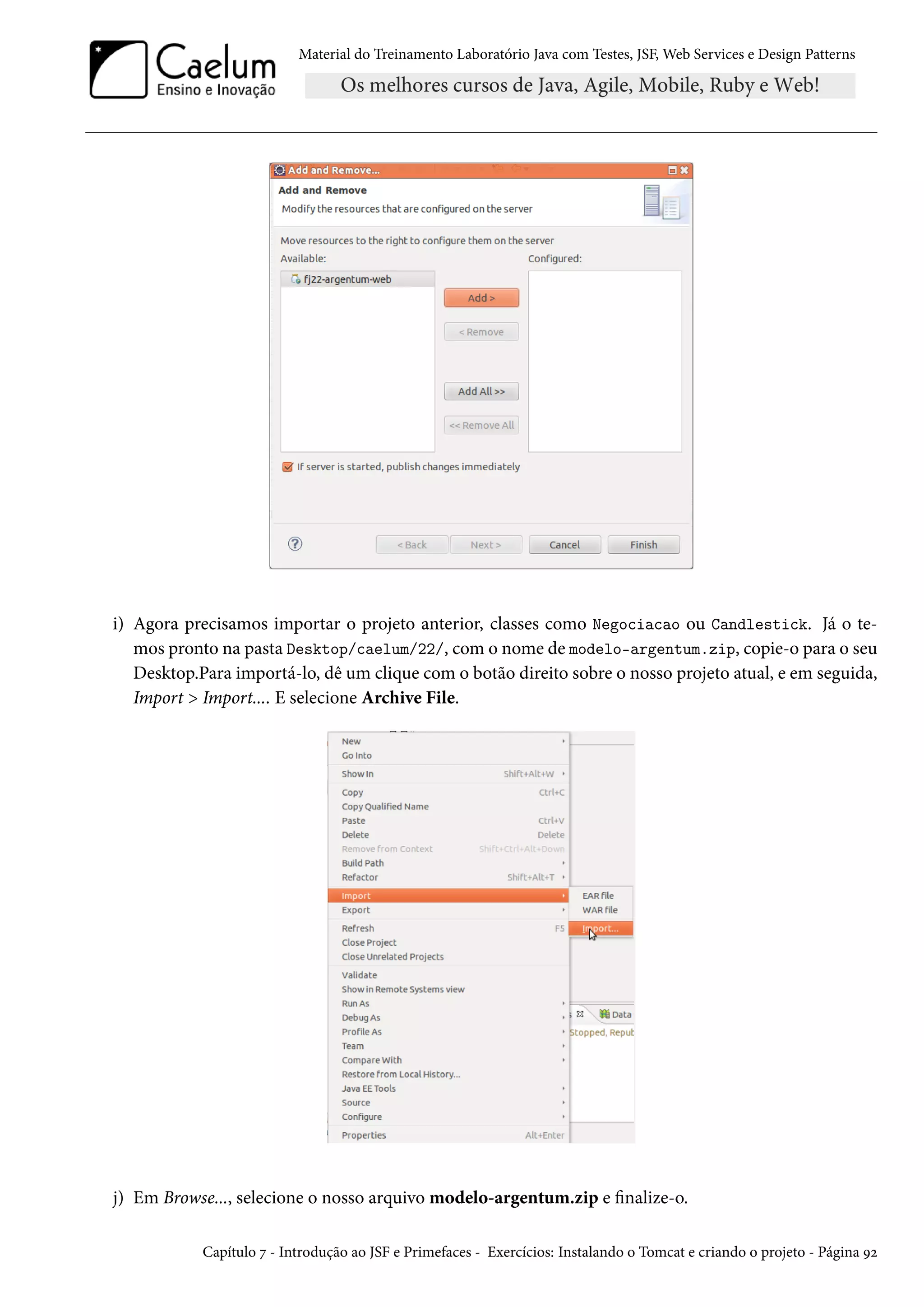 Material do Treinamento Laboratório Java com Testes, JSF, Web Services e Design Patterns
i) Agora precisamos importar o projeto anterior, classes como Negociacao ou Candlestick. Já o te-
mos pronto na pasta Desktop/caelum/22/, com o nome de modelo-argentum.zip, copie-o para o seu
Desktop.Para importá-lo, dê um clique com o botão direito sobre o nosso projeto atual, e em seguida,
Import > Import.... E selecione Archive File.
j) Em Browse..., selecione o nosso arquivo modelo-argentum.zip e finalize-o.
Capítulo 7 - Introdução ao JSF e Primefaces - Exercícios: Instalando o Tomcat e criando o projeto - Página 92
 