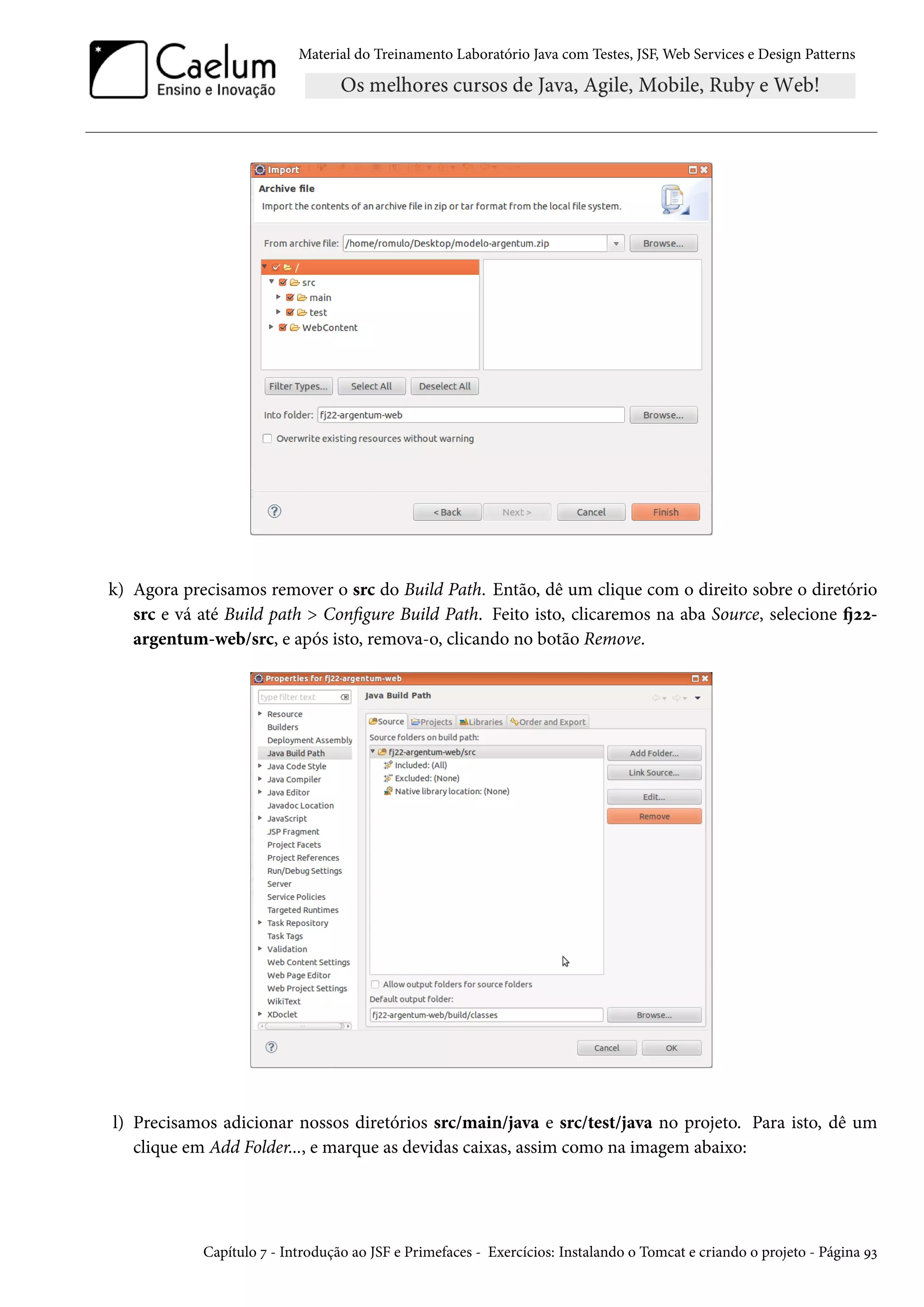 Material do Treinamento Laboratório Java com Testes, JSF, Web Services e Design Patterns
k) Agora precisamos remover o src do Build Path. Então, dê um clique com o direito sobre o diretório
src e vá até Build path > Configure Build Path. Feito isto, clicaremos na aba Source, selecione fj22-
argentum-web/src, e após isto, remova-o, clicando no botão Remove.
l) Precisamos adicionar nossos diretórios src/main/java e src/test/java no projeto. Para isto, dê um
clique em Add Folder..., e marque as devidas caixas, assim como na imagem abaixo:
Capítulo 7 - Introdução ao JSF e Primefaces - Exercícios: Instalando o Tomcat e criando o projeto - Página 93
 