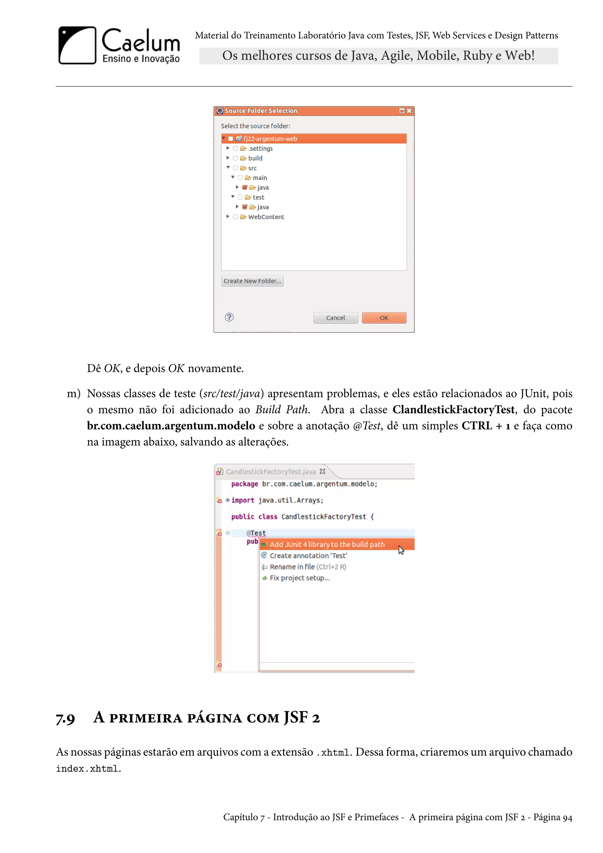 Material do Treinamento Laboratório Java com Testes, JSF, Web Services e Design Patterns
Dê OK, e depois OK novamente.
m) Nossas classes de teste (src/test/java) apresentam problemas, e eles estão relacionados ao JUnit, pois
o mesmo não foi adicionado ao Build Path. Abra a classe ClandlestickFactoryTest, do pacote
br.com.caelum.argentum.modelo e sobre a anotação @Test, dê um simples CTRL + 1 e faça como
na imagem abaixo, salvando as alterações.
7.9 A primeira página com JSF 2
As nossas páginas estarão em arquivos com a extensão .xhtml. Dessa forma, criaremos um arquivo chamado
index.xhtml.
Capítulo 7 - Introdução ao JSF e Primefaces - A primeira página com JSF 2 - Página 94
 