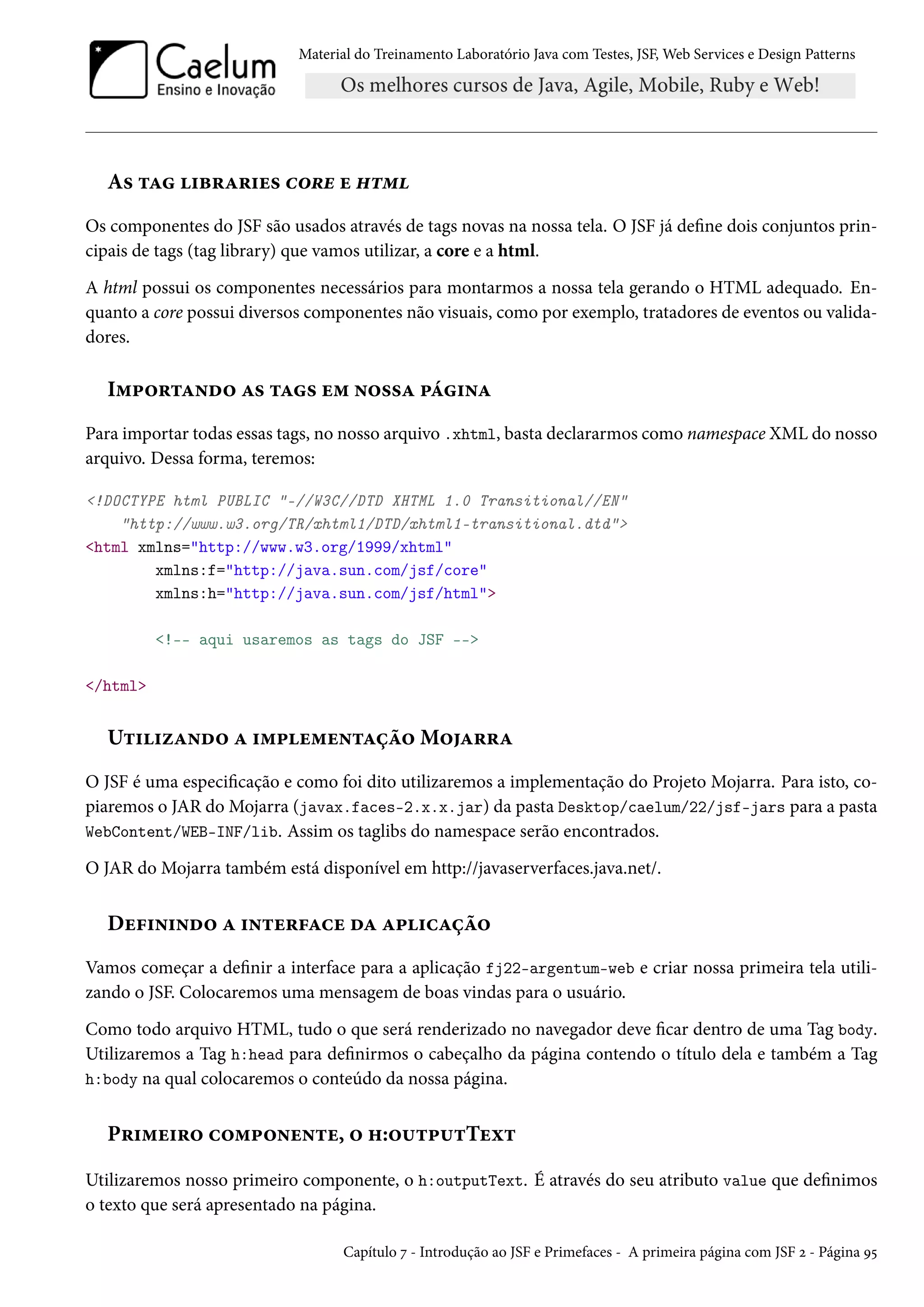Material do Treinamento Laboratório Java com Testes, JSF, Web Services e Design Patterns
As tag libraries core e html
Os componentes do JSF são usados através de tags novas na nossa tela. O JSF já define dois conjuntos prin-
cipais de tags (tag library) que vamos utilizar, a core e a html.
A html possui os componentes necessários para montarmos a nossa tela gerando o HTML adequado. En-
quanto a core possui diversos componentes não visuais, como por exemplo, tratadores de eventos ou valida-
dores.
Importando as tags em nossa página
Para importar todas essas tags, no nosso arquivo .xhtml, basta declararmos como namespace XML do nosso
arquivo. Dessa forma, teremos:
<!DOCTYPE html PUBLIC "-//W3C//DTD XHTML 1.0 Transitional//EN"
"http://www.w3.org/TR/xhtml1/DTD/xhtml1-transitional.dtd">
<html xmlns="http://www.w3.org/1999/xhtml"
xmlns:f="http://java.sun.com/jsf/core"
xmlns:h="http://java.sun.com/jsf/html">
<!-- aqui usaremos as tags do JSF -->
</html>
Utilizando a implementação Mojarra
O JSF é uma especificação e como foi dito utilizaremos a implementação do Projeto Mojarra. Para isto, co-
piaremos o JAR do Mojarra (javax.faces-2.x.x.jar) da pasta Desktop/caelum/22/jsf-jars para a pasta
WebContent/WEB-INF/lib. Assim os taglibs do namespace serão encontrados.
O JAR do Mojarra também está disponível em http://javaserverfaces.java.net/.
Definindo a interface da aplicação
Vamos começar a definir a interface para a aplicação fj22-argentum-web e criar nossa primeira tela utili-
zando o JSF. Colocaremos uma mensagem de boas vindas para o usuário.
Como todo arquivo HTML, tudo o que será renderizado no navegador deve ficar dentro de uma Tag body.
Utilizaremos a Tag h:head para definirmos o cabeçalho da página contendo o título dela e também a Tag
h:body na qual colocaremos o conteúdo da nossa página.
Primeiro componente, o h:outputText
Utilizaremos nosso primeiro componente, o h:outputText. É através do seu atributo value que definimos
o texto que será apresentado na página.
Capítulo 7 - Introdução ao JSF e Primefaces - A primeira página com JSF 2 - Página 95
 
