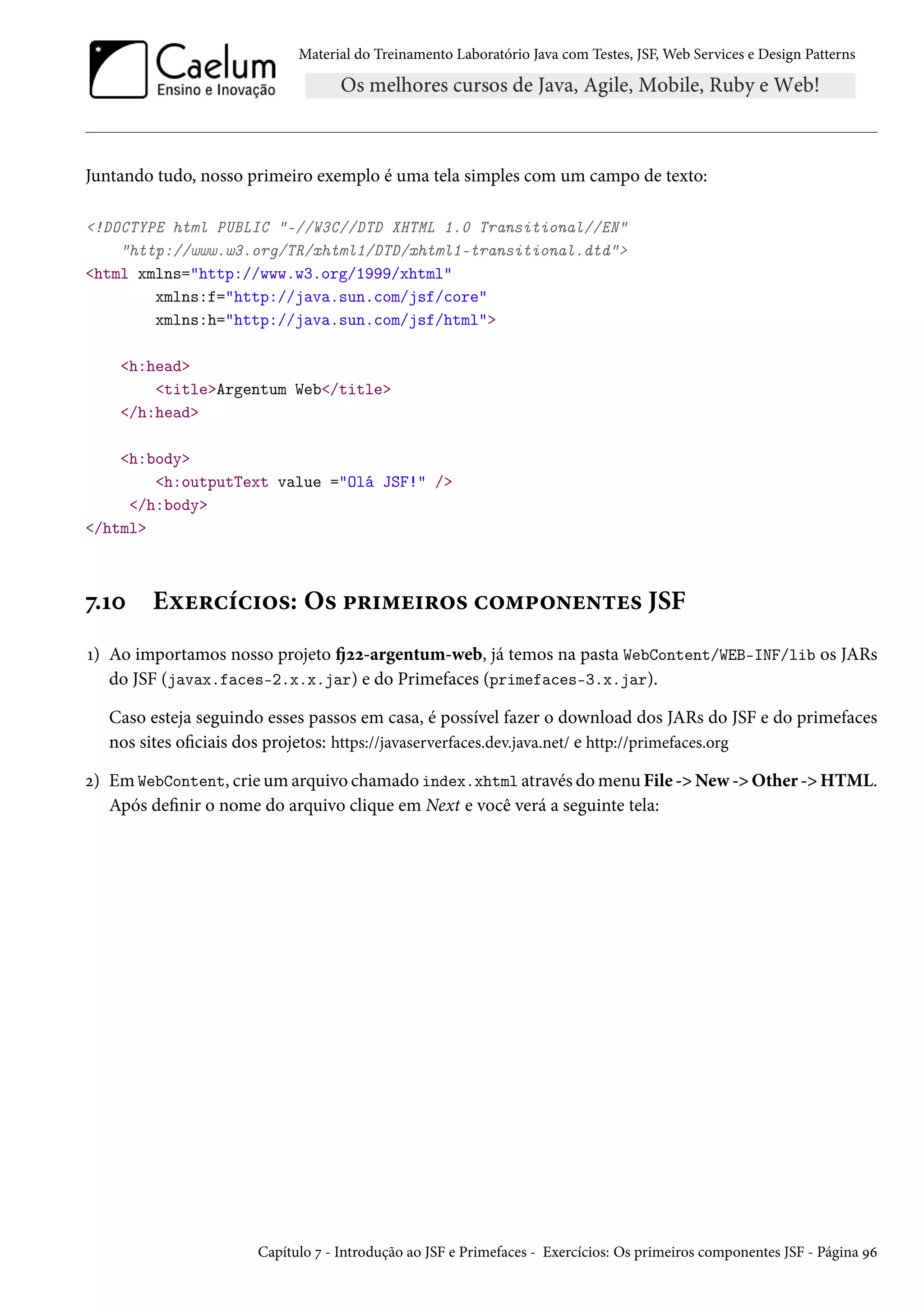 Material do Treinamento Laboratório Java com Testes, JSF, Web Services e Design Patterns
Juntando tudo, nosso primeiro exemplo é uma tela simples com um campo de texto:
<!DOCTYPE html PUBLIC "-//W3C//DTD XHTML 1.0 Transitional//EN"
"http://www.w3.org/TR/xhtml1/DTD/xhtml1-transitional.dtd">
<html xmlns="http://www.w3.org/1999/xhtml"
xmlns:f="http://java.sun.com/jsf/core"
xmlns:h="http://java.sun.com/jsf/html">
<h:head>
<title>Argentum Web</title>
</h:head>
<h:body>
<h:outputText value ="Olá JSF!" />
</h:body>
</html>
7.10 Exercícios: Os primeiros componentes JSF
1) Ao importamos nosso projeto fj22-argentum-web, já temos na pasta WebContent/WEB-INF/lib os JARs
do JSF (javax.faces-2.x.x.jar) e do Primefaces (primefaces-3.x.jar).
Caso esteja seguindo esses passos em casa, é possível fazer o download dos JARs do JSF e do primefaces
nos sites oficiais dos projetos: https://javaserverfaces.dev.java.net/ e http://primefaces.org
2) Em WebContent, crie um arquivo chamado index.xhtml através do menu File -> New -> Other -> HTML.
Após definir o nome do arquivo clique em Next e você verá a seguinte tela:
Capítulo 7 - Introdução ao JSF e Primefaces - Exercícios: Os primeiros componentes JSF - Página 96
 