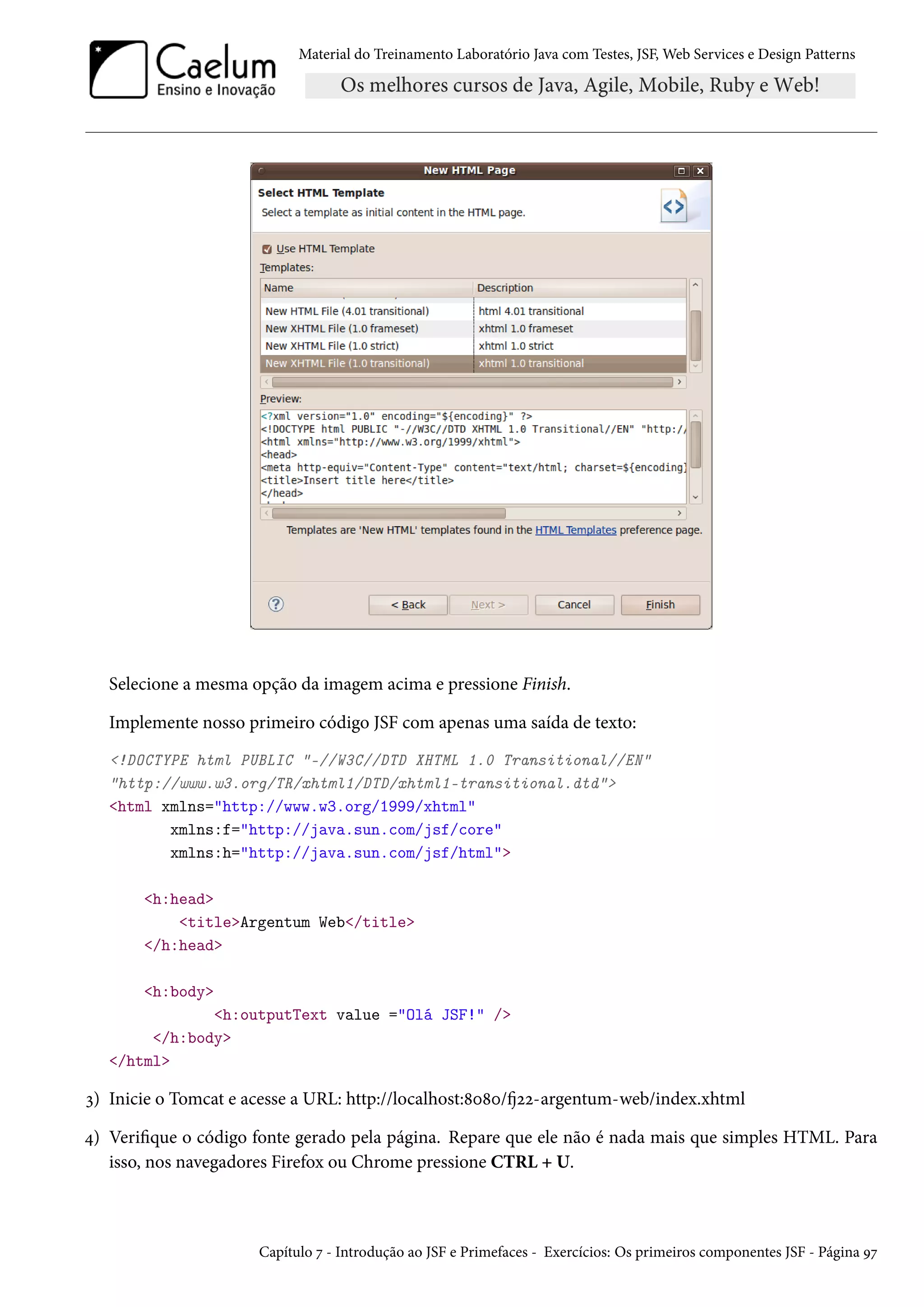 Material do Treinamento Laboratório Java com Testes, JSF, Web Services e Design Patterns
Selecione a mesma opção da imagem acima e pressione Finish.
Implemente nosso primeiro código JSF com apenas uma saída de texto:
<!DOCTYPE html PUBLIC "-//W3C//DTD XHTML 1.0 Transitional//EN"
"http://www.w3.org/TR/xhtml1/DTD/xhtml1-transitional.dtd">
<html xmlns="http://www.w3.org/1999/xhtml"
xmlns:f="http://java.sun.com/jsf/core"
xmlns:h="http://java.sun.com/jsf/html">
<h:head>
<title>Argentum Web</title>
</h:head>
<h:body>
<h:outputText value ="Olá JSF!" />
</h:body>
</html>
3) Inicie o Tomcat e acesse a URL: http://localhost:8080/fj22-argentum-web/index.xhtml
4) Verifique o código fonte gerado pela página. Repare que ele não é nada mais que simples HTML. Para
isso, nos navegadores Firefox ou Chrome pressione CTRL + U.
Capítulo 7 - Introdução ao JSF e Primefaces - Exercícios: Os primeiros componentes JSF - Página 97
 