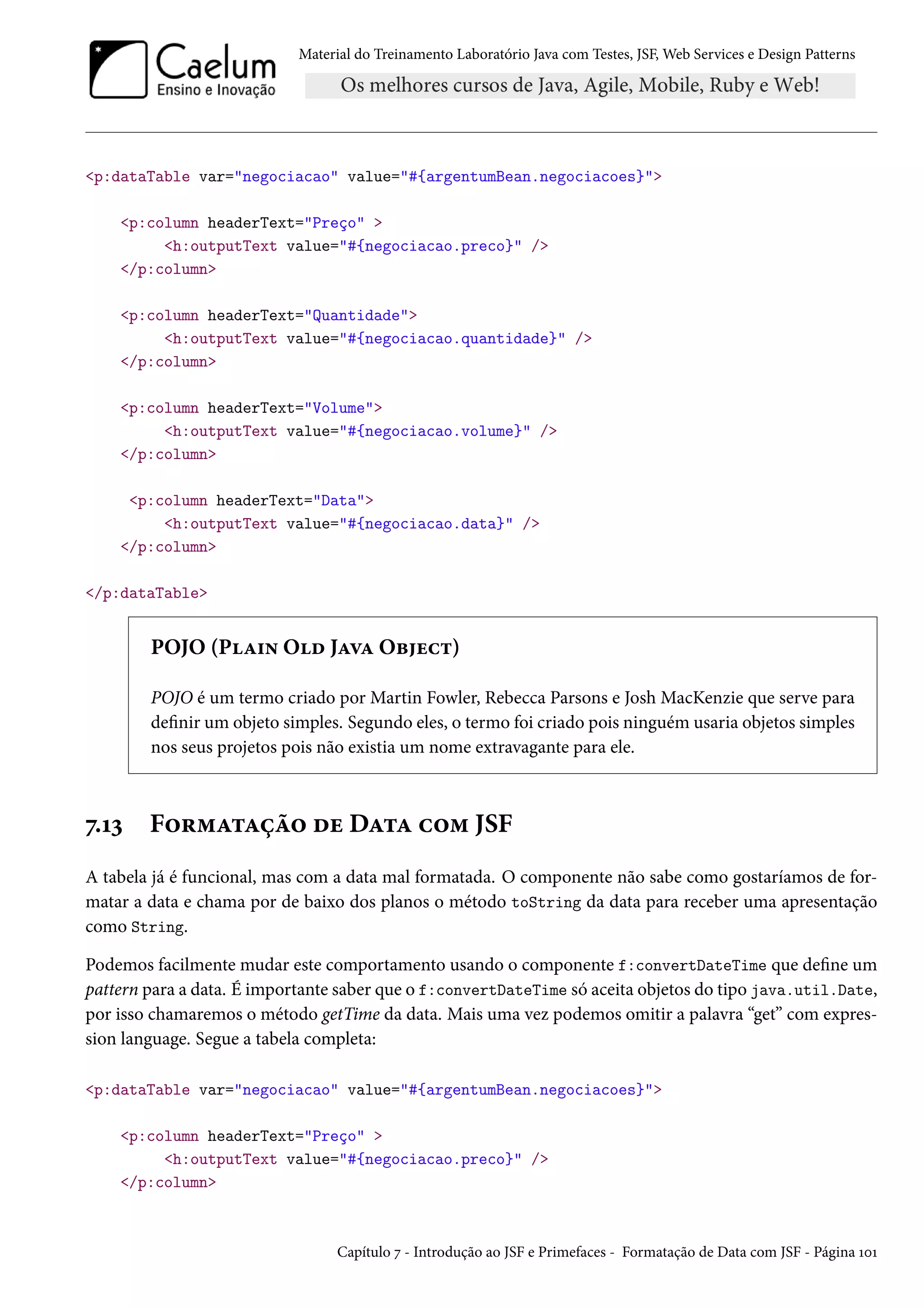 Material do Treinamento Laboratório Java com Testes, JSF, Web Services e Design Patterns
<p:dataTable var="negociacao" value="#{argentumBean.negociacoes}">
<p:column headerText="Preço" >
<h:outputText value="#{negociacao.preco}" />
</p:column>
<p:column headerText="Quantidade">
<h:outputText value="#{negociacao.quantidade}" />
</p:column>
<p:column headerText="Volume">
<h:outputText value="#{negociacao.volume}" />
</p:column>
<p:column headerText="Data">
<h:outputText value="#{negociacao.data}" />
</p:column>
</p:dataTable>
POJO (Plain Old Java Object)
POJO é um termo criado por Martin Fowler, Rebecca Parsons e Josh MacKenzie que serve para
definir um objeto simples. Segundo eles, o termo foi criado pois ninguém usaria objetos simples
nos seus projetos pois não existia um nome extravagante para ele.
7.13 Formatação de Data com JSF
A tabela já é funcional, mas com a data mal formatada. O componente não sabe como gostaríamos de for-
matar a data e chama por de baixo dos planos o método toString da data para receber uma apresentação
como String.
Podemos facilmente mudar este comportamento usando o componente f:convertDateTime que define um
pattern para a data. É importante saber que o f:convertDateTime só aceita objetos do tipo java.util.Date,
por isso chamaremos o método getTime da data. Mais uma vez podemos omitir a palavra “get” com expres-
sion language. Segue a tabela completa:
<p:dataTable var="negociacao" value="#{argentumBean.negociacoes}">
<p:column headerText="Preço" >
<h:outputText value="#{negociacao.preco}" />
</p:column>
Capítulo 7 - Introdução ao JSF e Primefaces - Formatação de Data com JSF - Página 101
 