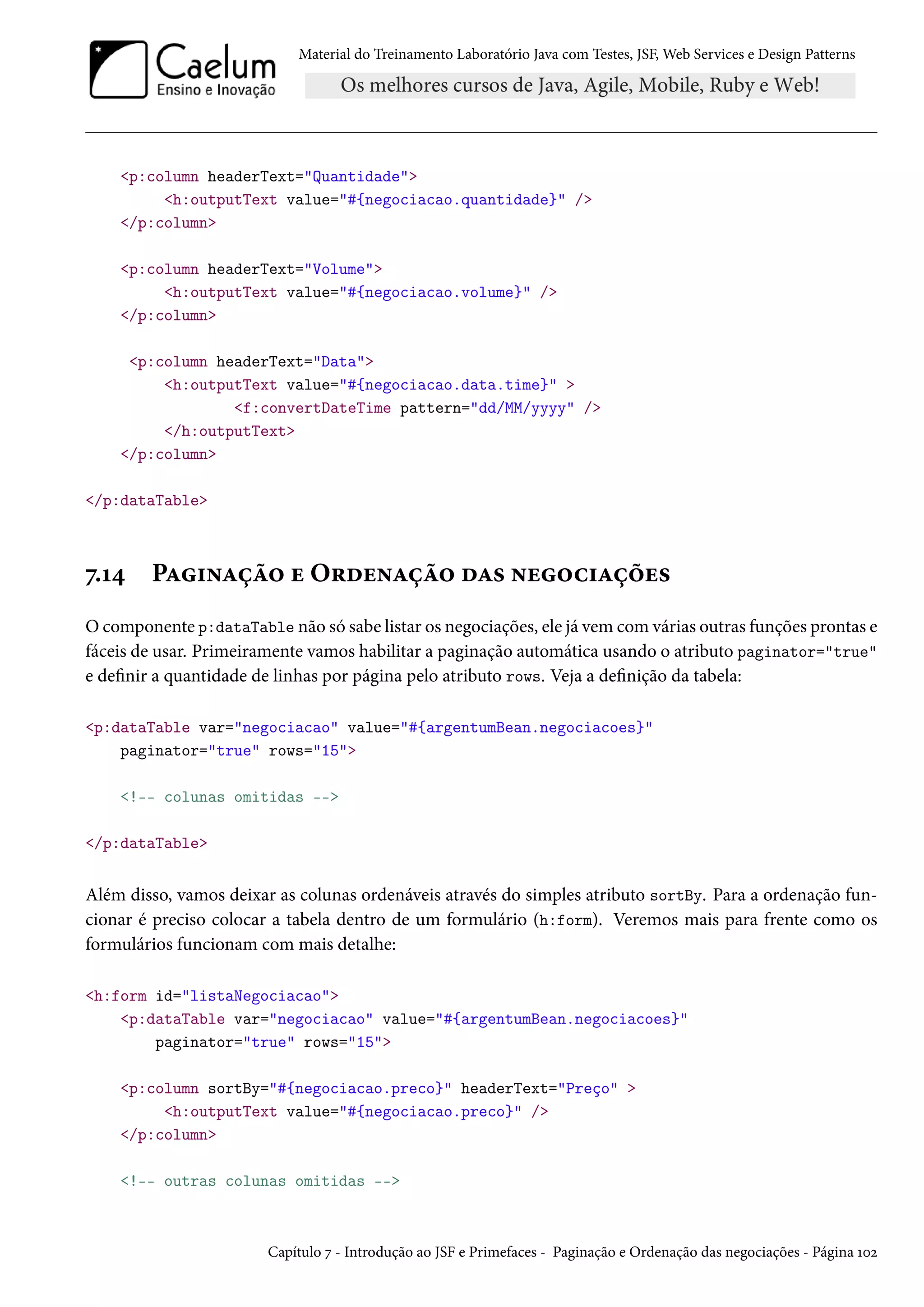 Material do Treinamento Laboratório Java com Testes, JSF, Web Services e Design Patterns
<p:column headerText="Quantidade">
<h:outputText value="#{negociacao.quantidade}" />
</p:column>
<p:column headerText="Volume">
<h:outputText value="#{negociacao.volume}" />
</p:column>
<p:column headerText="Data">
<h:outputText value="#{negociacao.data.time}" >
<f:convertDateTime pattern="dd/MM/yyyy" />
</h:outputText>
</p:column>
</p:dataTable>
7.14 Paginação e Ordenação das negociações
O componente p:dataTable não só sabe listar os negociações, ele já vem com várias outras funções prontas e
fáceis de usar. Primeiramente vamos habilitar a paginação automática usando o atributo paginator="true"
e definir a quantidade de linhas por página pelo atributo rows. Veja a definição da tabela:
<p:dataTable var="negociacao" value="#{argentumBean.negociacoes}"
paginator="true" rows="15">
<!-- colunas omitidas -->
</p:dataTable>
Além disso, vamos deixar as colunas ordenáveis através do simples atributo sortBy. Para a ordenação fun-
cionar é preciso colocar a tabela dentro de um formulário (h:form). Veremos mais para frente como os
formulários funcionam com mais detalhe:
<h:form id="listaNegociacao">
<p:dataTable var="negociacao" value="#{argentumBean.negociacoes}"
paginator="true" rows="15">
<p:column sortBy="#{negociacao.preco}" headerText="Preço" >
<h:outputText value="#{negociacao.preco}" />
</p:column>
<!-- outras colunas omitidas -->
Capítulo 7 - Introdução ao JSF e Primefaces - Paginação e Ordenação das negociações - Página 102
 