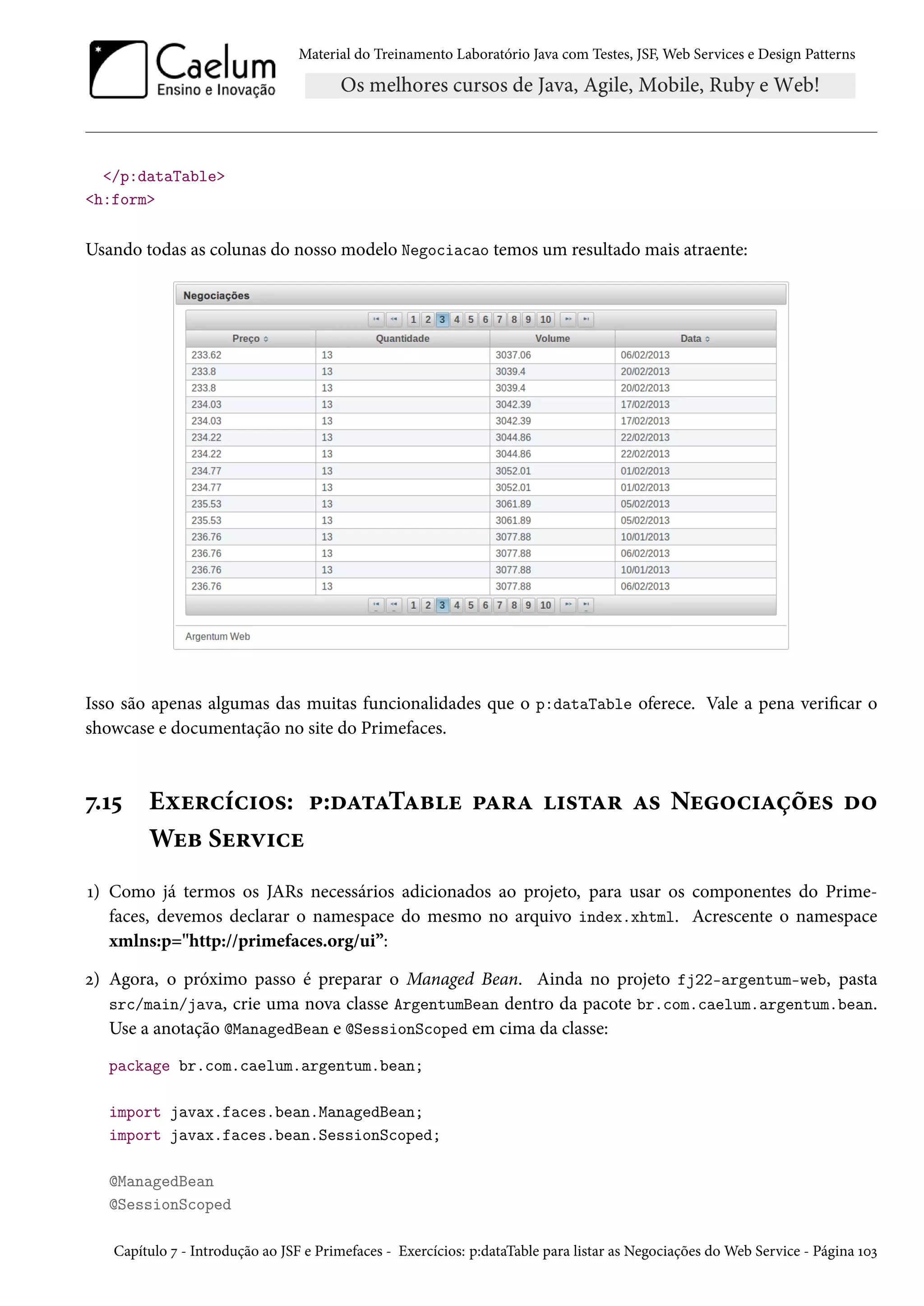Material do Treinamento Laboratório Java com Testes, JSF, Web Services e Design Patterns
</p:dataTable>
<h:form>
Usando todas as colunas do nosso modelo Negociacao temos um resultado mais atraente:
Isso são apenas algumas das muitas funcionalidades que o p:dataTable oferece. Vale a pena verificar o
showcase e documentação no site do Primefaces.
7.15 Exercícios: p:dataTable para listar as Negociações do
Web Service
1) Como já termos os JARs necessários adicionados ao projeto, para usar os componentes do Prime-
faces, devemos declarar o namespace do mesmo no arquivo index.xhtml. Acrescente o namespace
xmlns:p="http://primefaces.org/ui”:
2) Agora, o próximo passo é preparar o Managed Bean. Ainda no projeto fj22-argentum-web, pasta
src/main/java, crie uma nova classe ArgentumBean dentro da pacote br.com.caelum.argentum.bean.
Use a anotação @ManagedBean e @SessionScoped em cima da classe:
package br.com.caelum.argentum.bean;
import javax.faces.bean.ManagedBean;
import javax.faces.bean.SessionScoped;
@ManagedBean
@SessionScoped
Capítulo 7 - Introdução ao JSF e Primefaces - Exercícios: p:dataTable para listar as Negociações do Web Service - Página 103
 