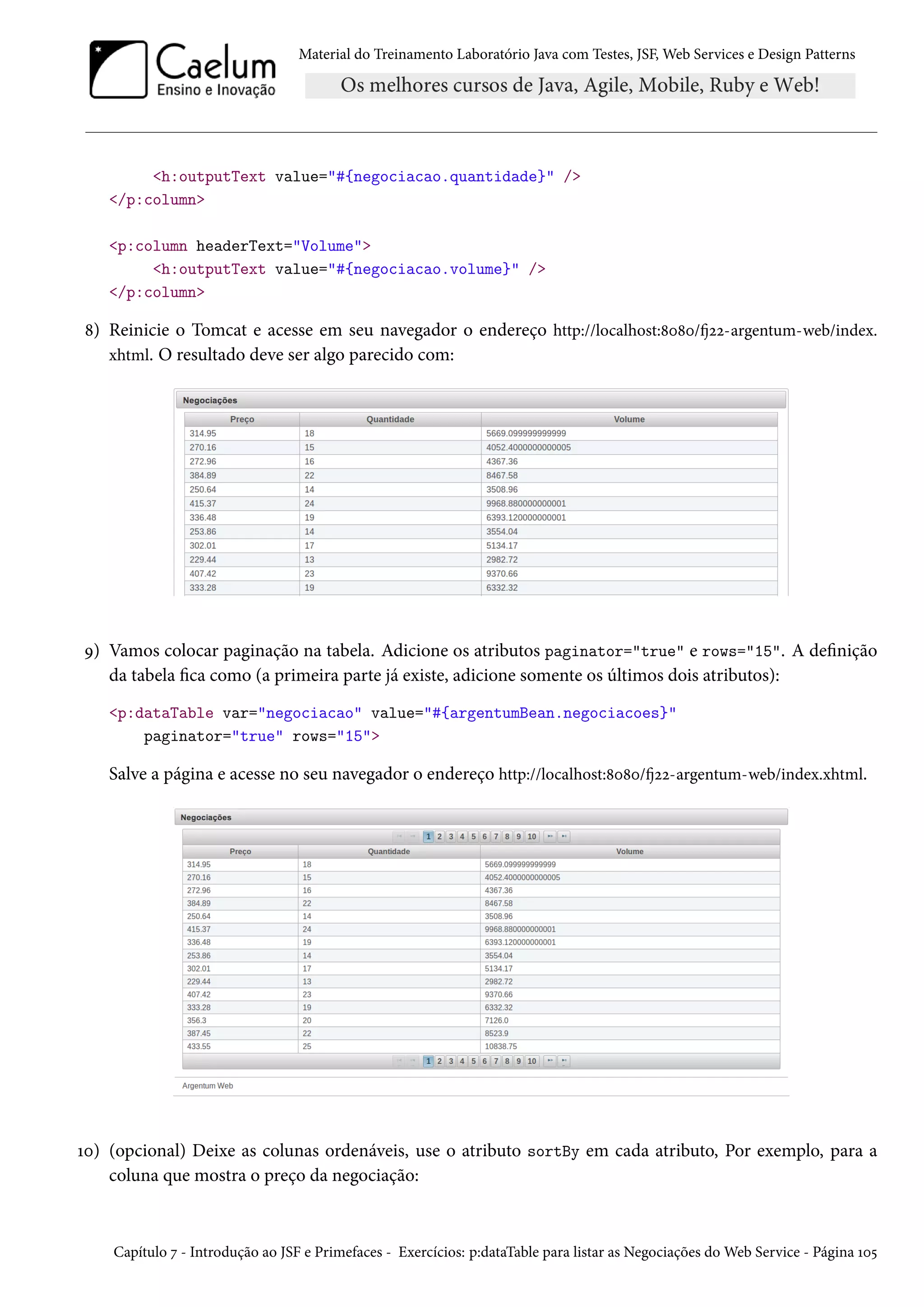 Material do Treinamento Laboratório Java com Testes, JSF, Web Services e Design Patterns
<h:outputText value="#{negociacao.quantidade}" />
</p:column>
<p:column headerText="Volume">
<h:outputText value="#{negociacao.volume}" />
</p:column>
8) Reinicie o Tomcat e acesse em seu navegador o endereço http://localhost:8080/fj22-argentum-web/index.
xhtml. O resultado deve ser algo parecido com:
9) Vamos colocar paginação na tabela. Adicione os atributos paginator="true" e rows="15". A definição
da tabela fica como (a primeira parte já existe, adicione somente os últimos dois atributos):
<p:dataTable var="negociacao" value="#{argentumBean.negociacoes}"
paginator="true" rows="15">
Salve a página e acesse no seu navegador o endereço http://localhost:8080/fj22-argentum-web/index.xhtml.
10) (opcional) Deixe as colunas ordenáveis, use o atributo sortBy em cada atributo, Por exemplo, para a
coluna que mostra o preço da negociação:
Capítulo 7 - Introdução ao JSF e Primefaces - Exercícios: p:dataTable para listar as Negociações do Web Service - Página 105
 