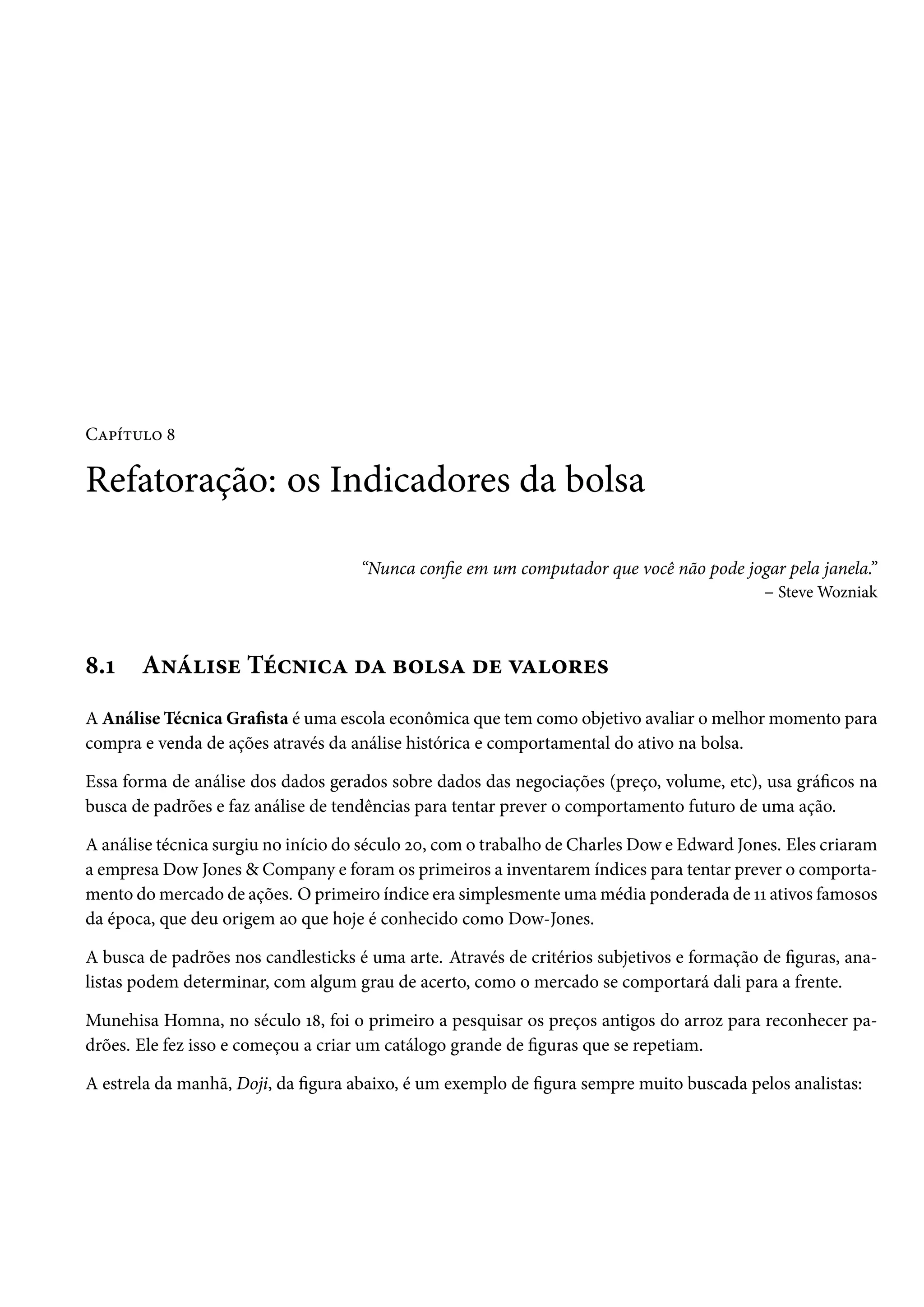 Capítulo 8
Refatoração: os Indicadores da bolsa
“Nunca confie em um computador que você não pode jogar pela janela.”
– Steve Wozniak
8.1 Análise Técnica da bolsa de valores
A Análise Técnica Grafista é uma escola econômica que tem como objetivo avaliar o melhor momento para
compra e venda de ações através da análise histórica e comportamental do ativo na bolsa.
Essa forma de análise dos dados gerados sobre dados das negociações (preço, volume, etc), usa gráficos na
busca de padrões e faz análise de tendências para tentar prever o comportamento futuro de uma ação.
A análise técnica surgiu no início do século 20, com o trabalho de Charles Dow e Edward Jones. Eles criaram
a empresa Dow Jones & Company e foram os primeiros a inventarem índices para tentar prever o comporta-
mento do mercado de ações. O primeiro índice era simplesmente uma média ponderada de 11 ativos famosos
da época, que deu origem ao que hoje é conhecido como Dow-Jones.
A busca de padrões nos candlesticks é uma arte. Através de critérios subjetivos e formação de figuras, ana-
listas podem determinar, com algum grau de acerto, como o mercado se comportará dali para a frente.
Munehisa Homna, no século 18, foi o primeiro a pesquisar os preços antigos do arroz para reconhecer pa-
drões. Ele fez isso e começou a criar um catálogo grande de figuras que se repetiam.
A estrela da manhã, Doji, da figura abaixo, é um exemplo de figura sempre muito buscada pelos analistas:
 