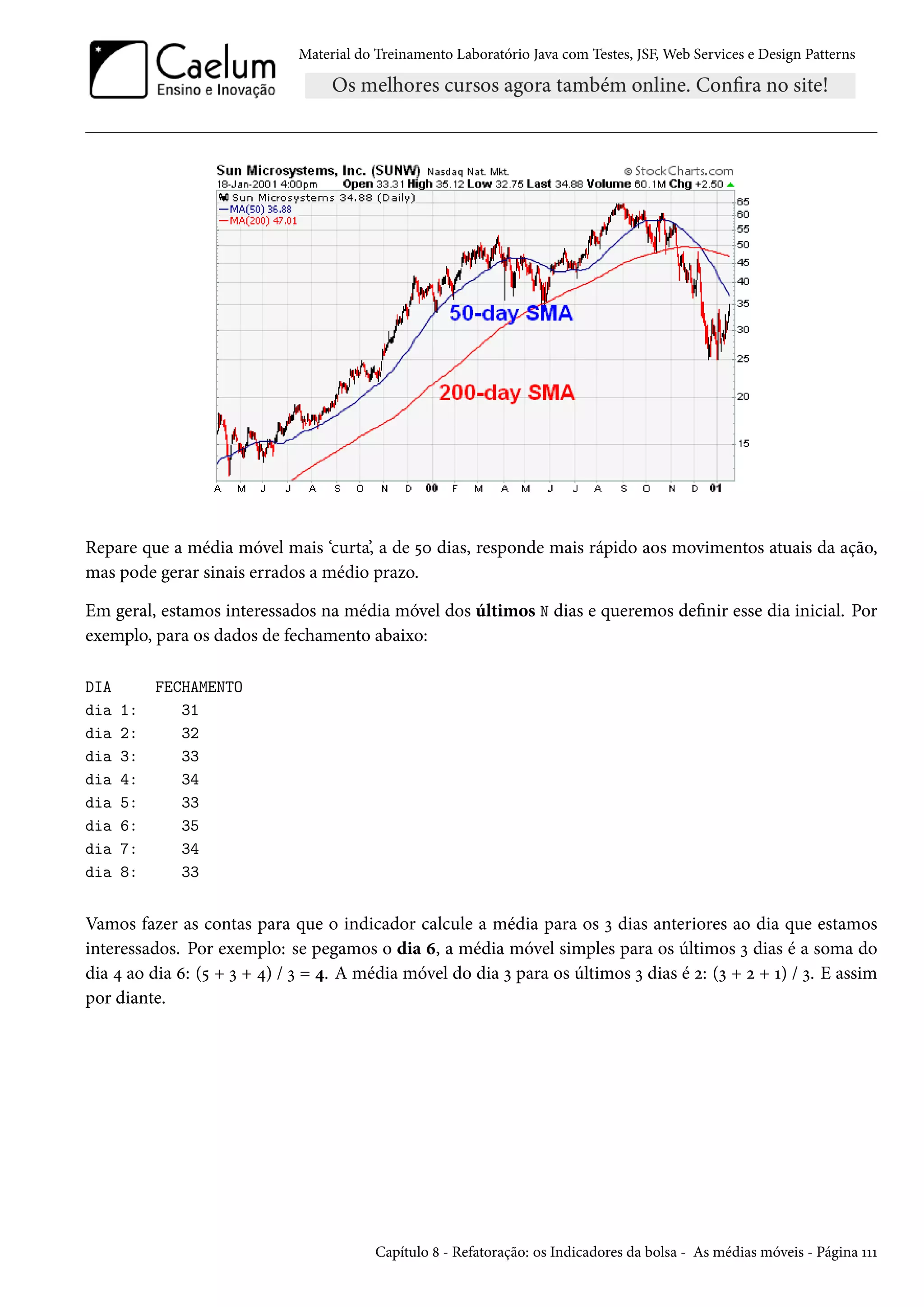 Material do Treinamento Laboratório Java com Testes, JSF, Web Services e Design Patterns
Repare que a média móvel mais ‘curta’, a de 50 dias, responde mais rápido aos movimentos atuais da ação,
mas pode gerar sinais errados a médio prazo.
Em geral, estamos interessados na média móvel dos últimos N dias e queremos definir esse dia inicial. Por
exemplo, para os dados de fechamento abaixo:
DIA FECHAMENTO
dia 1: 31
dia 2: 32
dia 3: 33
dia 4: 34
dia 5: 33
dia 6: 35
dia 7: 34
dia 8: 33
Vamos fazer as contas para que o indicador calcule a média para os 3 dias anteriores ao dia que estamos
interessados. Por exemplo: se pegamos o dia 6, a média móvel simples para os últimos 3 dias é a soma do
dia 4 ao dia 6: (5 + 3 + 4) / 3 = 4. A média móvel do dia 3 para os últimos 3 dias é 2: (3 + 2 + 1) / 3. E assim
por diante.
Capítulo 8 - Refatoração: os Indicadores da bolsa - As médias móveis - Página 111
 
