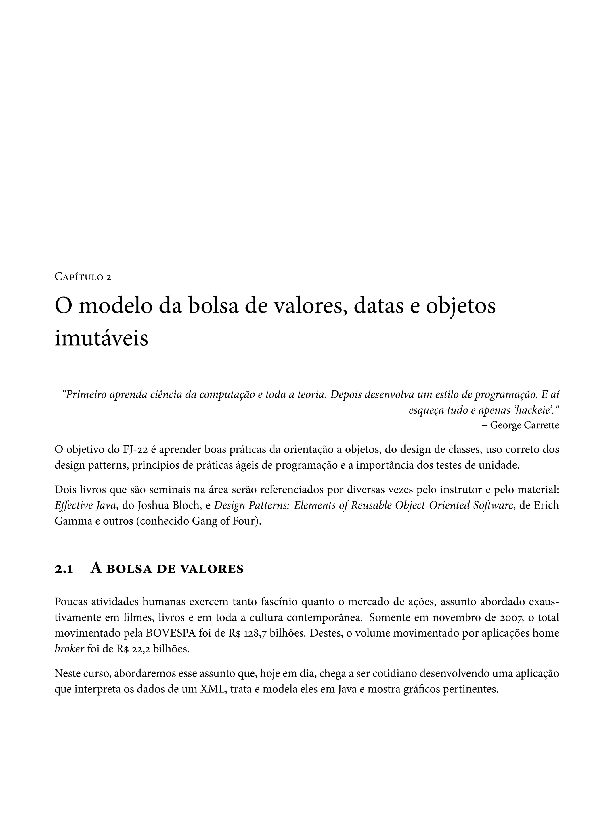 Capítulo 2
O modelo da bolsa de valores, datas e objetos
imutáveis
“Primeiro aprenda ciência da computação e toda a teoria. Depois desenvolva um estilo de programação. E aí
esqueça tudo e apenas ‘hackeie’."
– George Carrette
O objetivo do FJ-22 é aprender boas práticas da orientação a objetos, do design de classes, uso correto dos
design patterns, princípios de práticas ágeis de programação e a importância dos testes de unidade.
Dois livros que são seminais na área serão referenciados por diversas vezes pelo instrutor e pelo material:
Effective Java, do Joshua Bloch, e Design Patterns: Elements of Reusable Object-Oriented Software, de Erich
Gamma e outros (conhecido Gang of Four).
2.1 A bolsa de valores
Poucas atividades humanas exercem tanto fascínio quanto o mercado de ações, assunto abordado exaus-
tivamente em filmes, livros e em toda a cultura contemporânea. Somente em novembro de 2007, o total
movimentado pela BOVESPA foi de R$ 128,7 bilhões. Destes, o volume movimentado por aplicações home
broker foi de R$ 22,2 bilhões.
Neste curso, abordaremos esse assunto que, hoje em dia, chega a ser cotidiano desenvolvendo uma aplicação
que interpreta os dados de um XML, trata e modela eles em Java e mostra gráficos pertinentes.
 