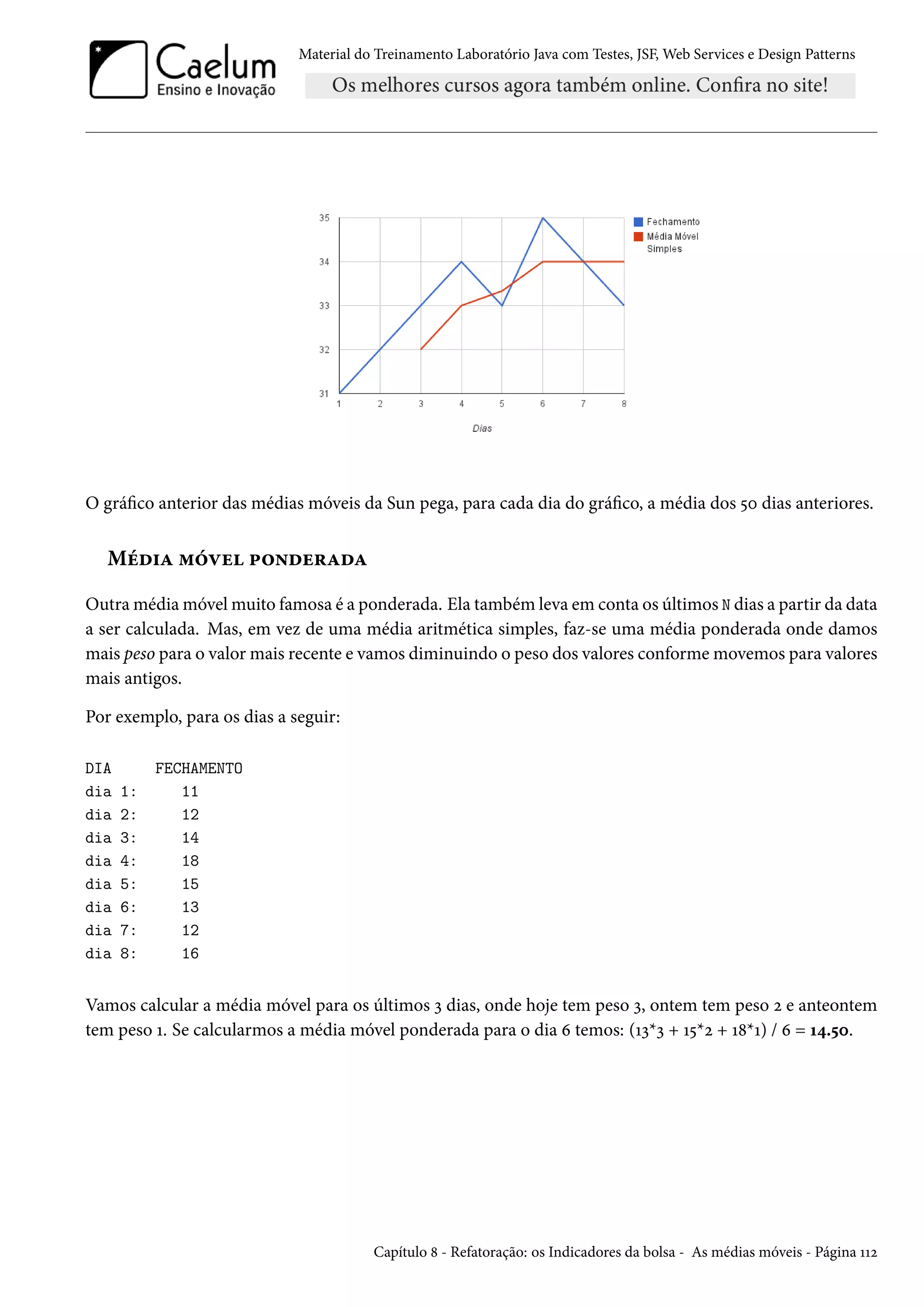 Material do Treinamento Laboratório Java com Testes, JSF, Web Services e Design Patterns
O gráfico anterior das médias móveis da Sun pega, para cada dia do gráfico, a média dos 50 dias anteriores.
Média móvel ponderada
Outra média móvel muito famosa é a ponderada. Ela também leva em conta os últimos N dias a partir da data
a ser calculada. Mas, em vez de uma média aritmética simples, faz-se uma média ponderada onde damos
mais peso para o valor mais recente e vamos diminuindo o peso dos valores conforme movemos para valores
mais antigos.
Por exemplo, para os dias a seguir:
DIA FECHAMENTO
dia 1: 11
dia 2: 12
dia 3: 14
dia 4: 18
dia 5: 15
dia 6: 13
dia 7: 12
dia 8: 16
Vamos calcular a média móvel para os últimos 3 dias, onde hoje tem peso 3, ontem tem peso 2 e anteontem
tem peso 1. Se calcularmos a média móvel ponderada para o dia 6 temos: (13*3 + 15*2 + 18*1) / 6 = 14.50.
Capítulo 8 - Refatoração: os Indicadores da bolsa - As médias móveis - Página 112
 