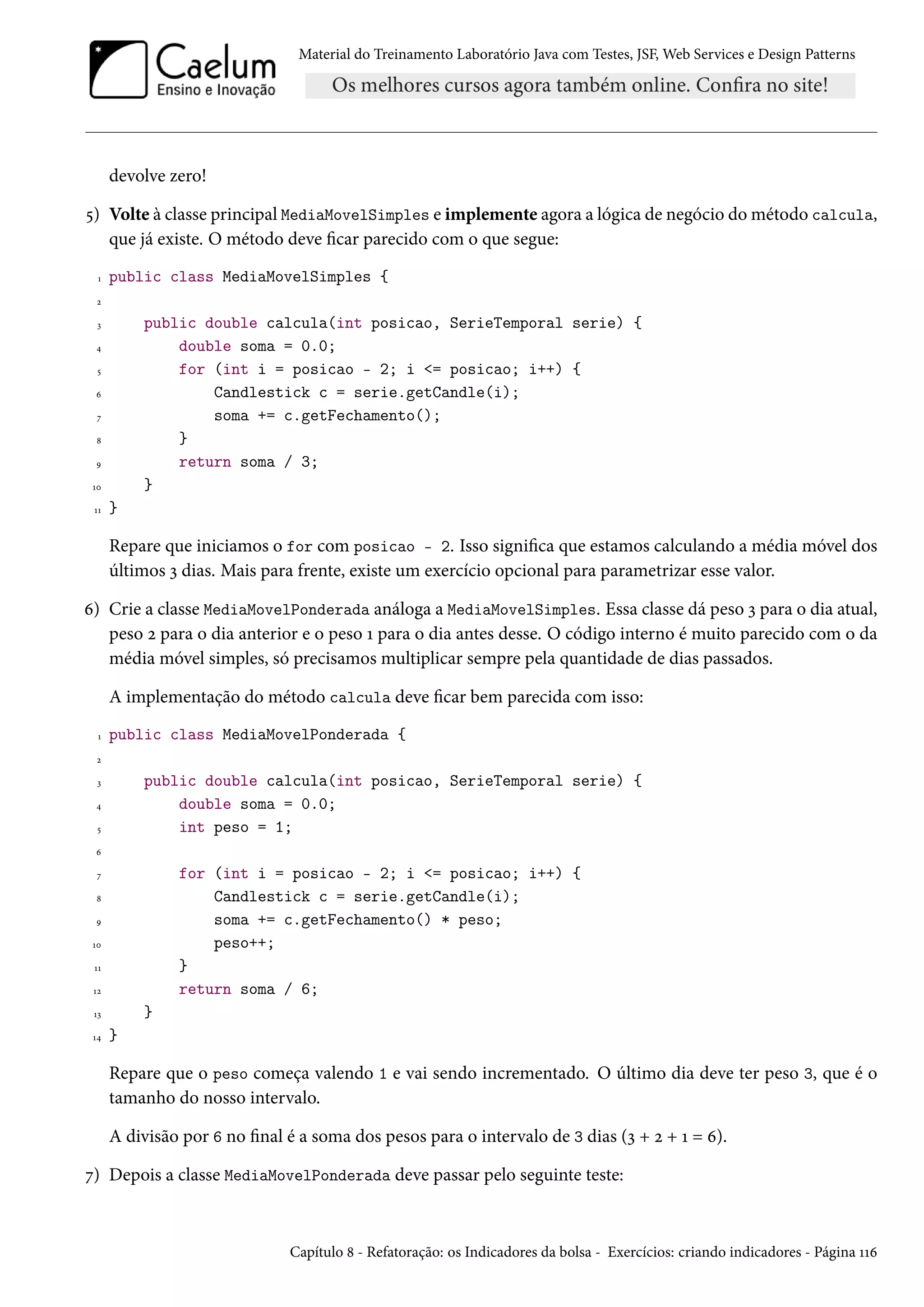 Material do Treinamento Laboratório Java com Testes, JSF, Web Services e Design Patterns
devolve zero!
5) Volte à classe principal MediaMovelSimples e implemente agora a lógica de negócio do método calcula,
que já existe. O método deve ficar parecido com o que segue:
1 public class MediaMovelSimples {
2
3 public double calcula(int posicao, SerieTemporal serie) {
4 double soma = 0.0;
5 for (int i = posicao - 2; i <= posicao; i++) {
6 Candlestick c = serie.getCandle(i);
7 soma += c.getFechamento();
8 }
9 return soma / 3;
10 }
11 }
Repare que iniciamos o for com posicao - 2. Isso significa que estamos calculando a média móvel dos
últimos 3 dias. Mais para frente, existe um exercício opcional para parametrizar esse valor.
6) Crie a classe MediaMovelPonderada análoga a MediaMovelSimples. Essa classe dá peso 3 para o dia atual,
peso 2 para o dia anterior e o peso 1 para o dia antes desse. O código interno é muito parecido com o da
média móvel simples, só precisamos multiplicar sempre pela quantidade de dias passados.
A implementação do método calcula deve ficar bem parecida com isso:
1 public class MediaMovelPonderada {
2
3 public double calcula(int posicao, SerieTemporal serie) {
4 double soma = 0.0;
5 int peso = 1;
6
7 for (int i = posicao - 2; i <= posicao; i++) {
8 Candlestick c = serie.getCandle(i);
9 soma += c.getFechamento() * peso;
10 peso++;
11 }
12 return soma / 6;
13 }
14 }
Repare que o peso começa valendo 1 e vai sendo incrementado. O último dia deve ter peso 3, que é o
tamanho do nosso intervalo.
A divisão por 6 no final é a soma dos pesos para o intervalo de 3 dias (3 + 2 + 1 = 6).
7) Depois a classe MediaMovelPonderada deve passar pelo seguinte teste:
Capítulo 8 - Refatoração: os Indicadores da bolsa - Exercícios: criando indicadores - Página 116
 