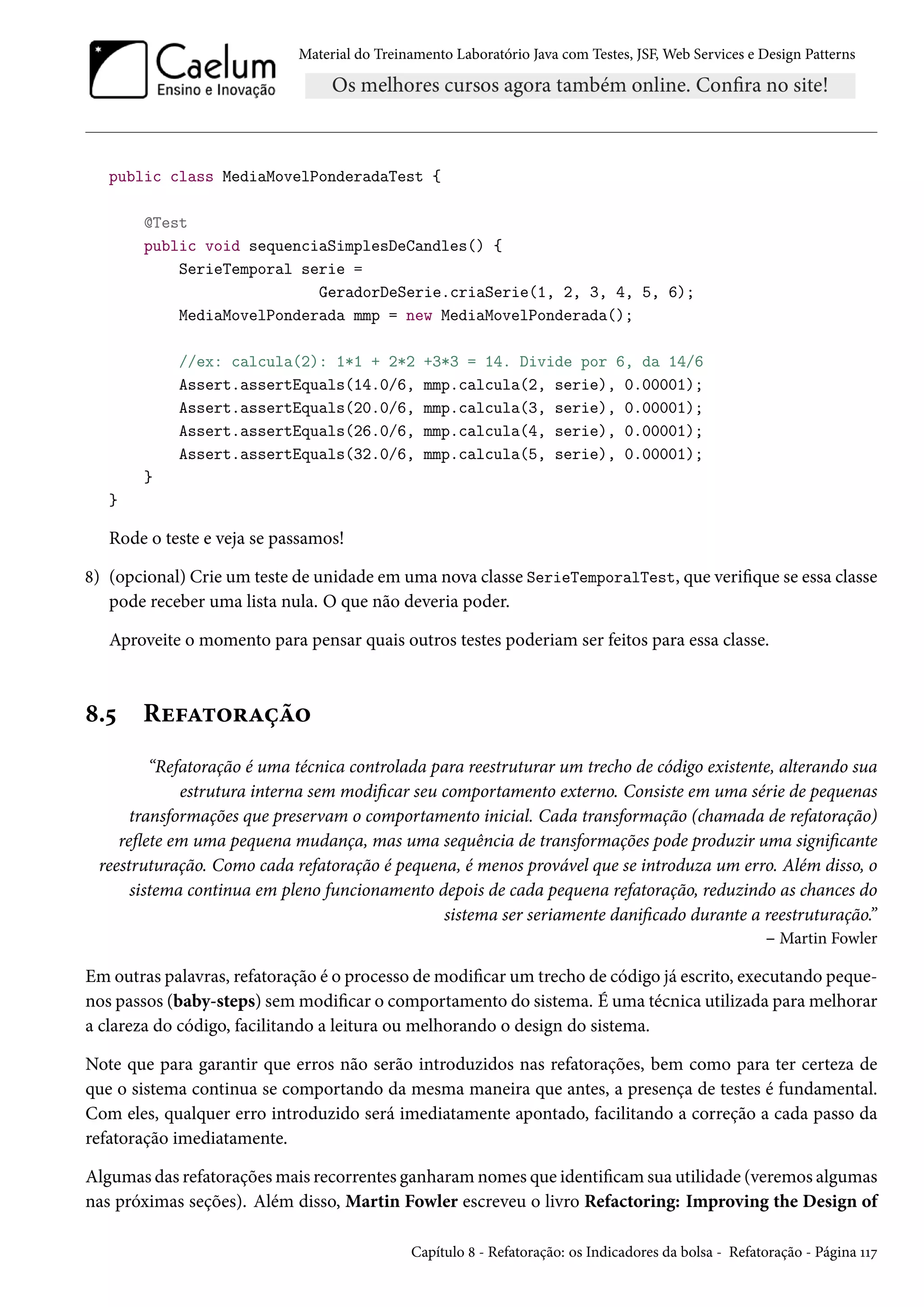 Material do Treinamento Laboratório Java com Testes, JSF, Web Services e Design Patterns
public class MediaMovelPonderadaTest {
@Test
public void sequenciaSimplesDeCandles() {
SerieTemporal serie =
GeradorDeSerie.criaSerie(1, 2, 3, 4, 5, 6);
MediaMovelPonderada mmp = new MediaMovelPonderada();
//ex: calcula(2): 1*1 + 2*2 +3*3 = 14. Divide por 6, da 14/6
Assert.assertEquals(14.0/6, mmp.calcula(2, serie), 0.00001);
Assert.assertEquals(20.0/6, mmp.calcula(3, serie), 0.00001);
Assert.assertEquals(26.0/6, mmp.calcula(4, serie), 0.00001);
Assert.assertEquals(32.0/6, mmp.calcula(5, serie), 0.00001);
}
}
Rode o teste e veja se passamos!
8) (opcional) Crie um teste de unidade em uma nova classe SerieTemporalTest, que verifique se essa classe
pode receber uma lista nula. O que não deveria poder.
Aproveite o momento para pensar quais outros testes poderiam ser feitos para essa classe.
8.5 Refatoração
“Refatoração é uma técnica controlada para reestruturar um trecho de código existente, alterando sua
estrutura interna sem modificar seu comportamento externo. Consiste em uma série de pequenas
transformações que preservam o comportamento inicial. Cada transformação (chamada de refatoração)
reflete em uma pequena mudança, mas uma sequência de transformações pode produzir uma significante
reestruturação. Como cada refatoração é pequena, é menos provável que se introduza um erro. Além disso, o
sistema continua em pleno funcionamento depois de cada pequena refatoração, reduzindo as chances do
sistema ser seriamente danificado durante a reestruturação.”
– Martin Fowler
Em outras palavras, refatoração é o processo de modificar um trecho de código já escrito, executando peque-
nos passos (baby-steps) sem modificar o comportamento do sistema. É uma técnica utilizada para melhorar
a clareza do código, facilitando a leitura ou melhorando o design do sistema.
Note que para garantir que erros não serão introduzidos nas refatorações, bem como para ter certeza de
que o sistema continua se comportando da mesma maneira que antes, a presença de testes é fundamental.
Com eles, qualquer erro introduzido será imediatamente apontado, facilitando a correção a cada passo da
refatoração imediatamente.
Algumas das refatorações mais recorrentes ganharam nomes que identificam sua utilidade (veremos algumas
nas próximas seções). Além disso, Martin Fowler escreveu o livro Refactoring: Improving the Design of
Capítulo 8 - Refatoração: os Indicadores da bolsa - Refatoração - Página 117
 