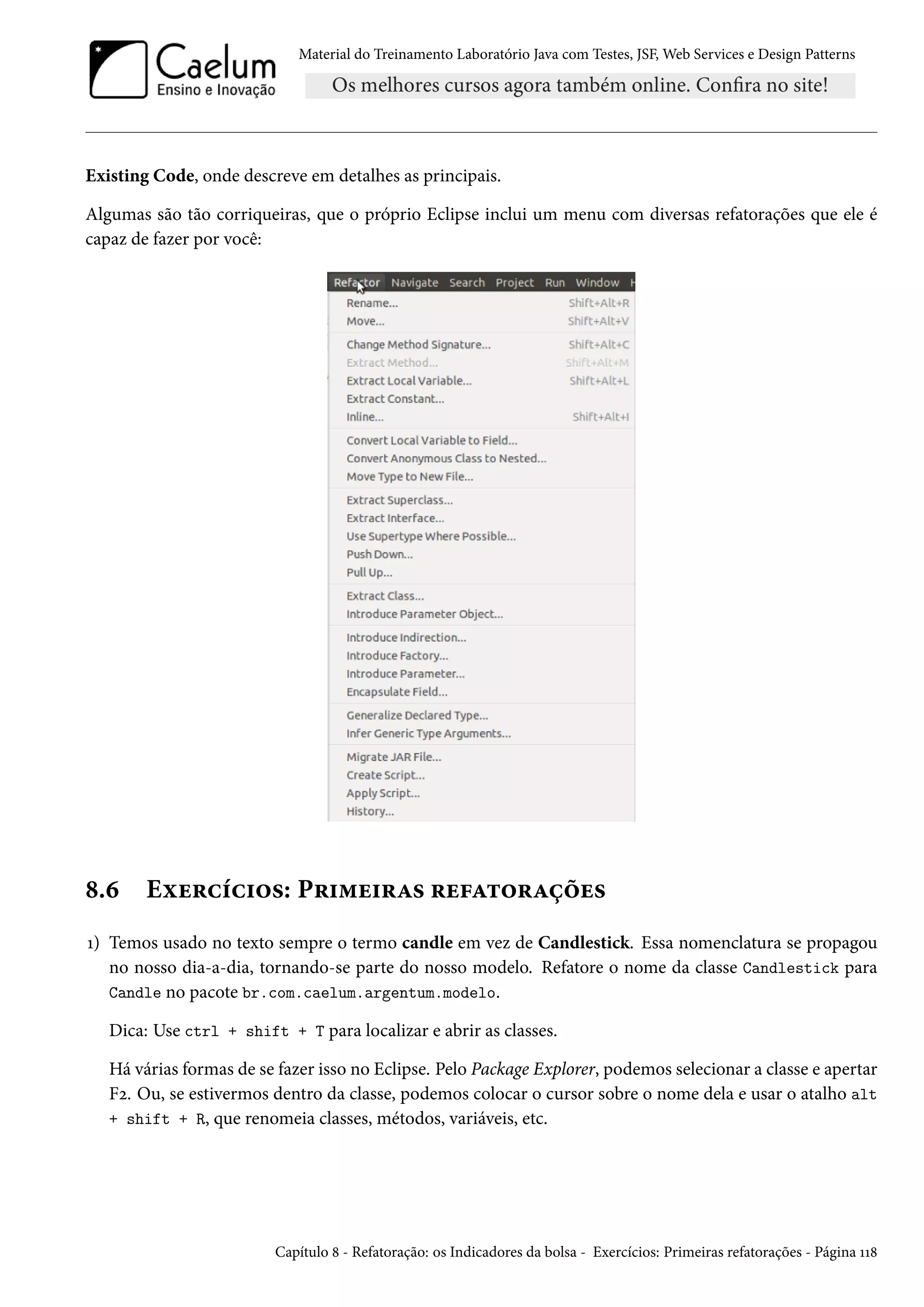 Material do Treinamento Laboratório Java com Testes, JSF, Web Services e Design Patterns
Existing Code, onde descreve em detalhes as principais.
Algumas são tão corriqueiras, que o próprio Eclipse inclui um menu com diversas refatorações que ele é
capaz de fazer por você:
8.6 Exercícios: Primeiras refatorações
1) Temos usado no texto sempre o termo candle em vez de Candlestick. Essa nomenclatura se propagou
no nosso dia-a-dia, tornando-se parte do nosso modelo. Refatore o nome da classe Candlestick para
Candle no pacote br.com.caelum.argentum.modelo.
Dica: Use ctrl + shift + T para localizar e abrir as classes.
Há várias formas de se fazer isso no Eclipse. Pelo Package Explorer, podemos selecionar a classe e apertar
F2. Ou, se estivermos dentro da classe, podemos colocar o cursor sobre o nome dela e usar o atalho alt
+ shift + R, que renomeia classes, métodos, variáveis, etc.
Capítulo 8 - Refatoração: os Indicadores da bolsa - Exercícios: Primeiras refatorações - Página 118
 