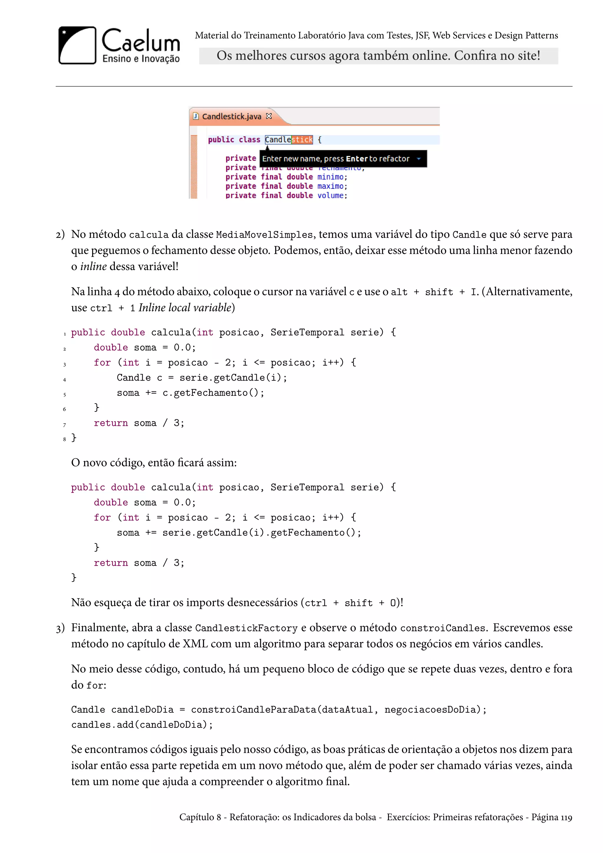 Material do Treinamento Laboratório Java com Testes, JSF, Web Services e Design Patterns
2) No método calcula da classe MediaMovelSimples, temos uma variável do tipo Candle que só serve para
que peguemos o fechamento desse objeto. Podemos, então, deixar esse método uma linha menor fazendo
o inline dessa variável!
Na linha 4 do método abaixo, coloque o cursor na variável c e use o alt + shift + I. (Alternativamente,
use ctrl + 1 Inline local variable)
1 public double calcula(int posicao, SerieTemporal serie) {
2 double soma = 0.0;
3 for (int i = posicao - 2; i <= posicao; i++) {
4 Candle c = serie.getCandle(i);
5 soma += c.getFechamento();
6 }
7 return soma / 3;
8 }
O novo código, então ficará assim:
public double calcula(int posicao, SerieTemporal serie) {
double soma = 0.0;
for (int i = posicao - 2; i <= posicao; i++) {
soma += serie.getCandle(i).getFechamento();
}
return soma / 3;
}
Não esqueça de tirar os imports desnecessários (ctrl + shift + O)!
3) Finalmente, abra a classe CandlestickFactory e observe o método constroiCandles. Escrevemos esse
método no capítulo de XML com um algoritmo para separar todos os negócios em vários candles.
No meio desse código, contudo, há um pequeno bloco de código que se repete duas vezes, dentro e fora
do for:
Candle candleDoDia = constroiCandleParaData(dataAtual, negociacoesDoDia);
candles.add(candleDoDia);
Se encontramos códigos iguais pelo nosso código, as boas práticas de orientação a objetos nos dizem para
isolar então essa parte repetida em um novo método que, além de poder ser chamado várias vezes, ainda
tem um nome que ajuda a compreender o algoritmo final.
Capítulo 8 - Refatoração: os Indicadores da bolsa - Exercícios: Primeiras refatorações - Página 119
 