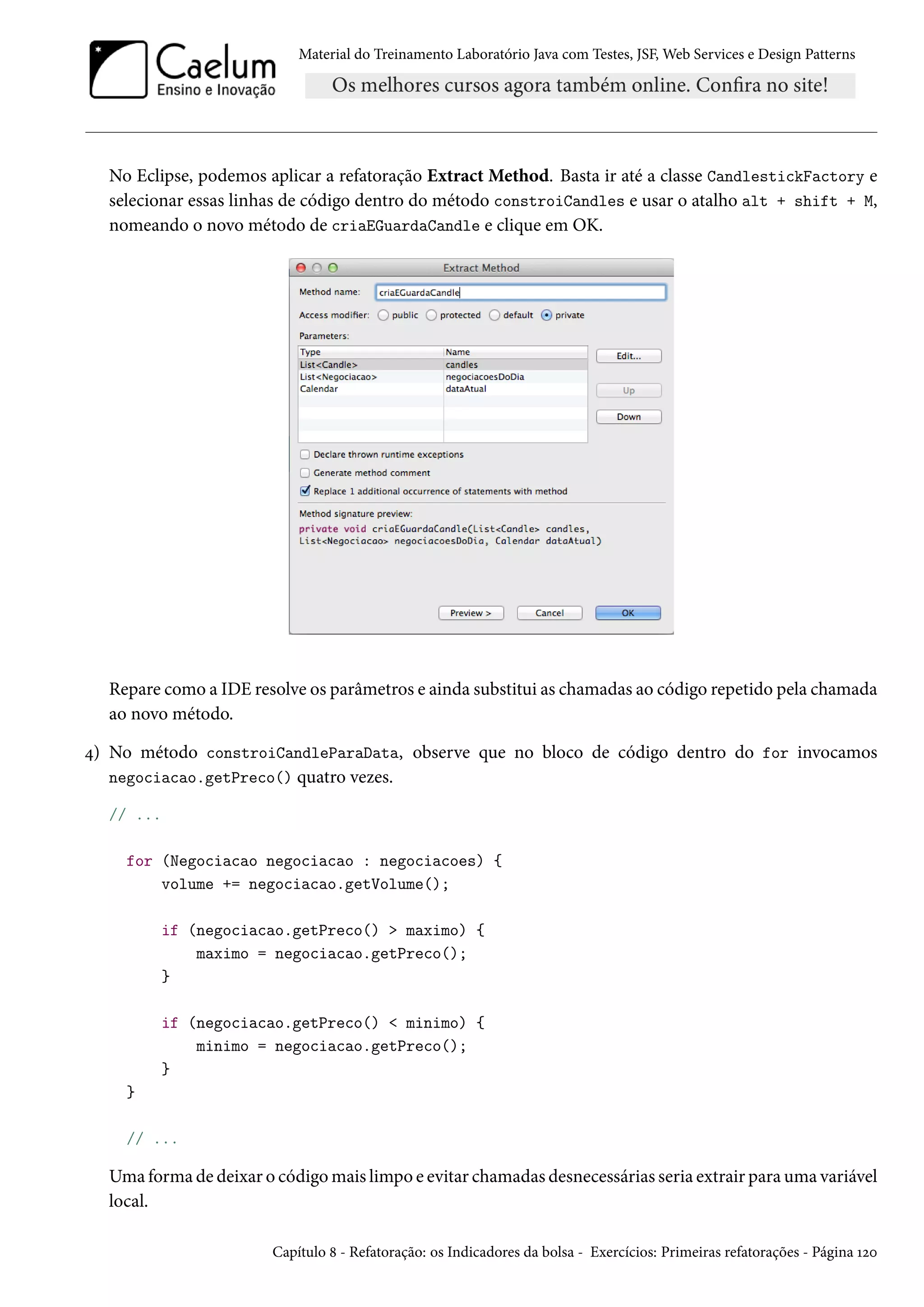 Material do Treinamento Laboratório Java com Testes, JSF, Web Services e Design Patterns
No Eclipse, podemos aplicar a refatoração Extract Method. Basta ir até a classe CandlestickFactory e
selecionar essas linhas de código dentro do método constroiCandles e usar o atalho alt + shift + M,
nomeando o novo método de criaEGuardaCandle e clique em OK.
Repare como a IDE resolve os parâmetros e ainda substitui as chamadas ao código repetido pela chamada
ao novo método.
4) No método constroiCandleParaData, observe que no bloco de código dentro do for invocamos
negociacao.getPreco() quatro vezes.
// ...
for (Negociacao negociacao : negociacoes) {
volume += negociacao.getVolume();
if (negociacao.getPreco() > maximo) {
maximo = negociacao.getPreco();
}
if (negociacao.getPreco() < minimo) {
minimo = negociacao.getPreco();
}
}
// ...
Uma forma de deixar o código mais limpo e evitar chamadas desnecessárias seria extrair para uma variável
local.
Capítulo 8 - Refatoração: os Indicadores da bolsa - Exercícios: Primeiras refatorações - Página 120
 