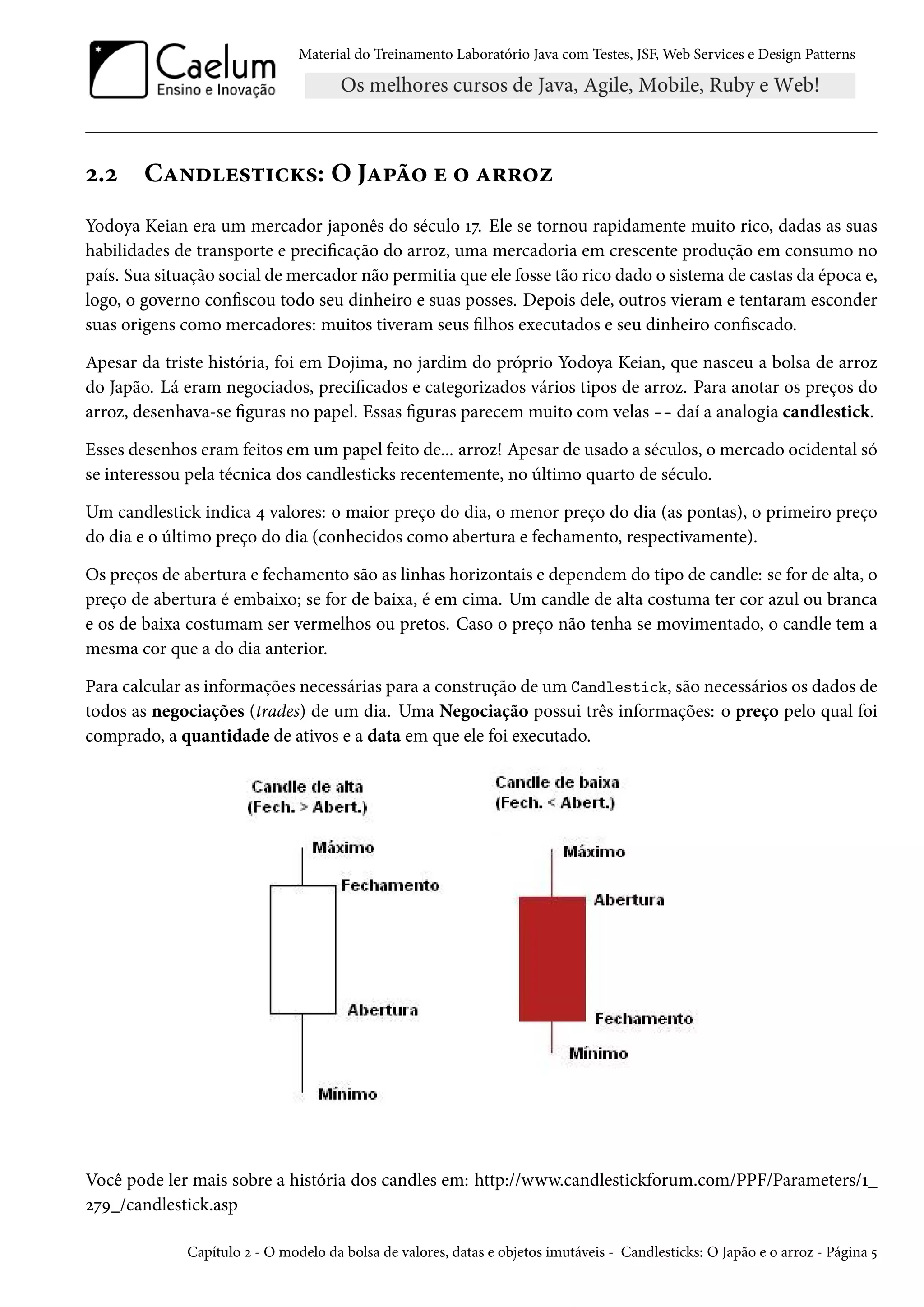 Material do Treinamento Laboratório Java com Testes, JSF, Web Services e Design Patterns
2.2 Candlesticks: O Japão e o arroz
Yodoya Keian era um mercador japonês do século 17. Ele se tornou rapidamente muito rico, dadas as suas
habilidades de transporte e precificação do arroz, uma mercadoria em crescente produção em consumo no
país. Sua situação social de mercador não permitia que ele fosse tão rico dado o sistema de castas da época e,
logo, o governo confiscou todo seu dinheiro e suas posses. Depois dele, outros vieram e tentaram esconder
suas origens como mercadores: muitos tiveram seus filhos executados e seu dinheiro confiscado.
Apesar da triste história, foi em Dojima, no jardim do próprio Yodoya Keian, que nasceu a bolsa de arroz
do Japão. Lá eram negociados, precificados e categorizados vários tipos de arroz. Para anotar os preços do
arroz, desenhava-se figuras no papel. Essas figuras parecem muito com velas -- daí a analogia candlestick.
Esses desenhos eram feitos em um papel feito de... arroz! Apesar de usado a séculos, o mercado ocidental só
se interessou pela técnica dos candlesticks recentemente, no último quarto de século.
Um candlestick indica 4 valores: o maior preço do dia, o menor preço do dia (as pontas), o primeiro preço
do dia e o último preço do dia (conhecidos como abertura e fechamento, respectivamente).
Os preços de abertura e fechamento são as linhas horizontais e dependem do tipo de candle: se for de alta, o
preço de abertura é embaixo; se for de baixa, é em cima. Um candle de alta costuma ter cor azul ou branca
e os de baixa costumam ser vermelhos ou pretos. Caso o preço não tenha se movimentado, o candle tem a
mesma cor que a do dia anterior.
Para calcular as informações necessárias para a construção de um Candlestick, são necessários os dados de
todos as negociações (trades) de um dia. Uma Negociação possui três informações: o preço pelo qual foi
comprado, a quantidade de ativos e a data em que ele foi executado.
Você pode ler mais sobre a história dos candles em: http://www.candlestickforum.com/PPF/Parameters/1_
279_/candlestick.asp
Capítulo 2 - O modelo da bolsa de valores, datas e objetos imutáveis - Candlesticks: O Japão e o arroz - Página 5
 