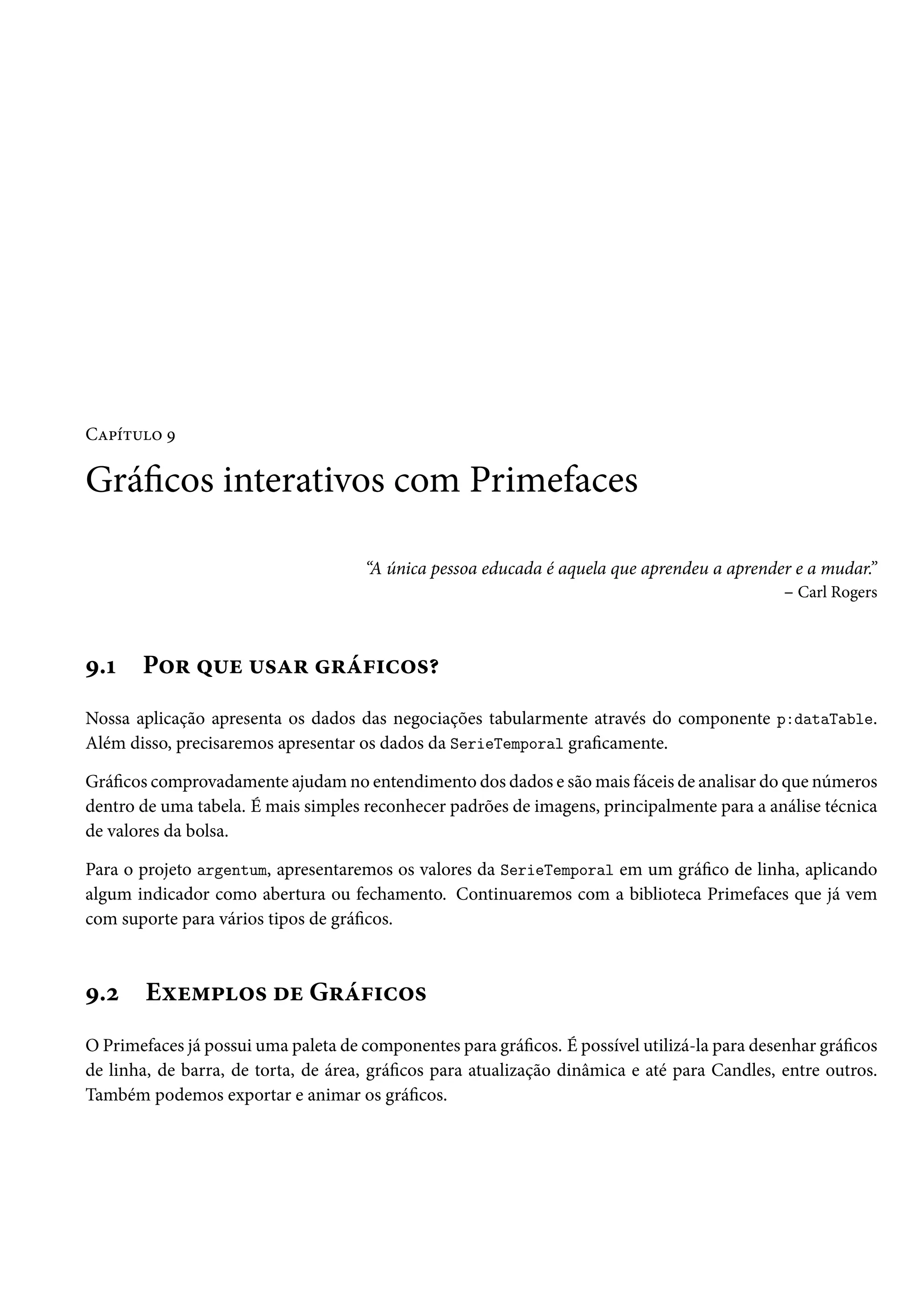 Capítulo 9
Gráficos interativos com Primefaces
“A única pessoa educada é aquela que aprendeu a aprender e a mudar.”
– Carl Rogers
9.1 Por que usar gráficos?
Nossa aplicação apresenta os dados das negociações tabularmente através do componente p:dataTable.
Além disso, precisaremos apresentar os dados da SerieTemporal graficamente.
Gráficos comprovadamente ajudam no entendimento dos dados e são mais fáceis de analisar do que números
dentro de uma tabela. É mais simples reconhecer padrões de imagens, principalmente para a análise técnica
de valores da bolsa.
Para o projeto argentum, apresentaremos os valores da SerieTemporal em um gráfico de linha, aplicando
algum indicador como abertura ou fechamento. Continuaremos com a biblioteca Primefaces que já vem
com suporte para vários tipos de gráficos.
9.2 Exemplos de Gráficos
O Primefaces já possui uma paleta de componentes para gráficos. É possível utilizá-la para desenhar gráficos
de linha, de barra, de torta, de área, gráficos para atualização dinâmica e até para Candles, entre outros.
Também podemos exportar e animar os gráficos.
 