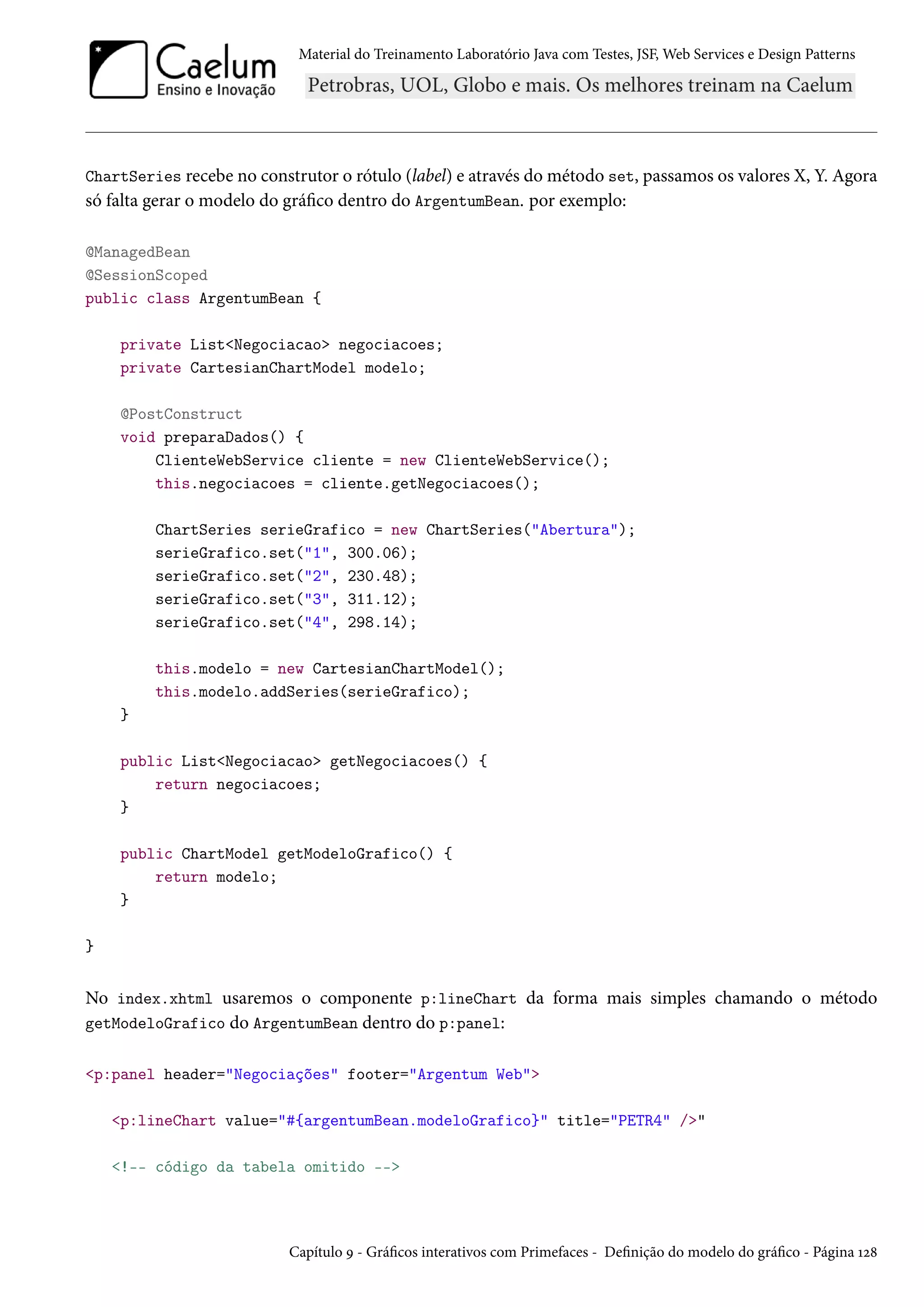 Material do Treinamento Laboratório Java com Testes, JSF, Web Services e Design Patterns
ChartSeries recebe no construtor o rótulo (label) e através do método set, passamos os valores X, Y. Agora
só falta gerar o modelo do gráfico dentro do ArgentumBean. por exemplo:
@ManagedBean
@SessionScoped
public class ArgentumBean {
private List<Negociacao> negociacoes;
private CartesianChartModel modelo;
@PostConstruct
void preparaDados() {
ClienteWebService cliente = new ClienteWebService();
this.negociacoes = cliente.getNegociacoes();
ChartSeries serieGrafico = new ChartSeries("Abertura");
serieGrafico.set("1", 300.06);
serieGrafico.set("2", 230.48);
serieGrafico.set("3", 311.12);
serieGrafico.set("4", 298.14);
this.modelo = new CartesianChartModel();
this.modelo.addSeries(serieGrafico);
}
public List<Negociacao> getNegociacoes() {
return negociacoes;
}
public ChartModel getModeloGrafico() {
return modelo;
}
}
No index.xhtml usaremos o componente p:lineChart da forma mais simples chamando o método
getModeloGrafico do ArgentumBean dentro do p:panel:
<p:panel header="Negociações" footer="Argentum Web">
<p:lineChart value="#{argentumBean.modeloGrafico}" title="PETR4" />"
<!-- código da tabela omitido -->
Capítulo 9 - Gráficos interativos com Primefaces - Definição do modelo do gráfico - Página 128
 