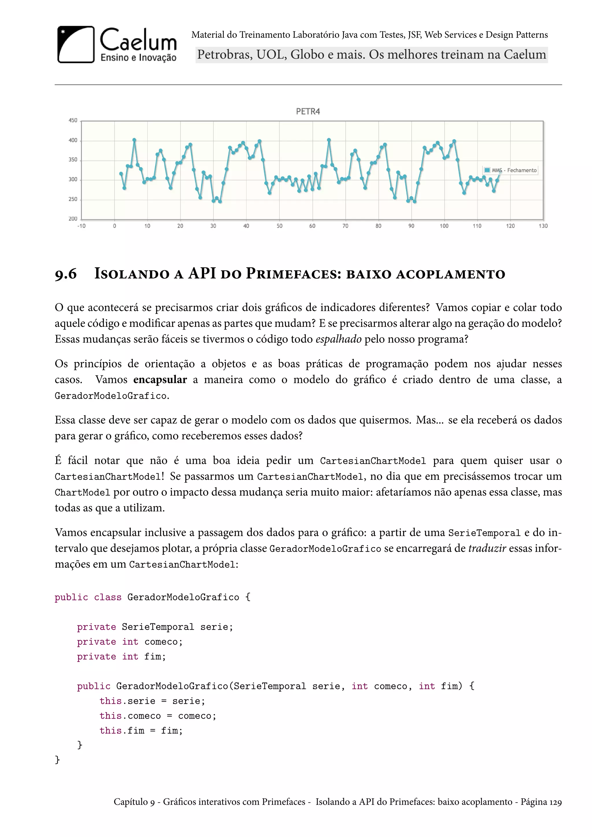 Material do Treinamento Laboratório Java com Testes, JSF, Web Services e Design Patterns
9.6 Isolando a API do Primefaces: baixo acoplamento
O que acontecerá se precisarmos criar dois gráficos de indicadores diferentes? Vamos copiar e colar todo
aquele código e modificar apenas as partes que mudam? E se precisarmos alterar algo na geração do modelo?
Essas mudanças serão fáceis se tivermos o código todo espalhado pelo nosso programa?
Os princípios de orientação a objetos e as boas práticas de programação podem nos ajudar nesses
casos. Vamos encapsular a maneira como o modelo do gráfico é criado dentro de uma classe, a
GeradorModeloGrafico.
Essa classe deve ser capaz de gerar o modelo com os dados que quisermos. Mas... se ela receberá os dados
para gerar o gráfico, como receberemos esses dados?
É fácil notar que não é uma boa ideia pedir um CartesianChartModel para quem quiser usar o
CartesianChartModel! Se passarmos um CartesianChartModel, no dia que em precisássemos trocar um
ChartModel por outro o impacto dessa mudança seria muito maior: afetaríamos não apenas essa classe, mas
todas as que a utilizam.
Vamos encapsular inclusive a passagem dos dados para o gráfico: a partir de uma SerieTemporal e do in-
tervalo que desejamos plotar, a própria classe GeradorModeloGrafico se encarregará de traduzir essas infor-
mações em um CartesianChartModel:
public class GeradorModeloGrafico {
private SerieTemporal serie;
private int comeco;
private int fim;
public GeradorModeloGrafico(SerieTemporal serie, int comeco, int fim) {
this.serie = serie;
this.comeco = comeco;
this.fim = fim;
}
}
Capítulo 9 - Gráficos interativos com Primefaces - Isolando a API do Primefaces: baixo acoplamento - Página 129
 