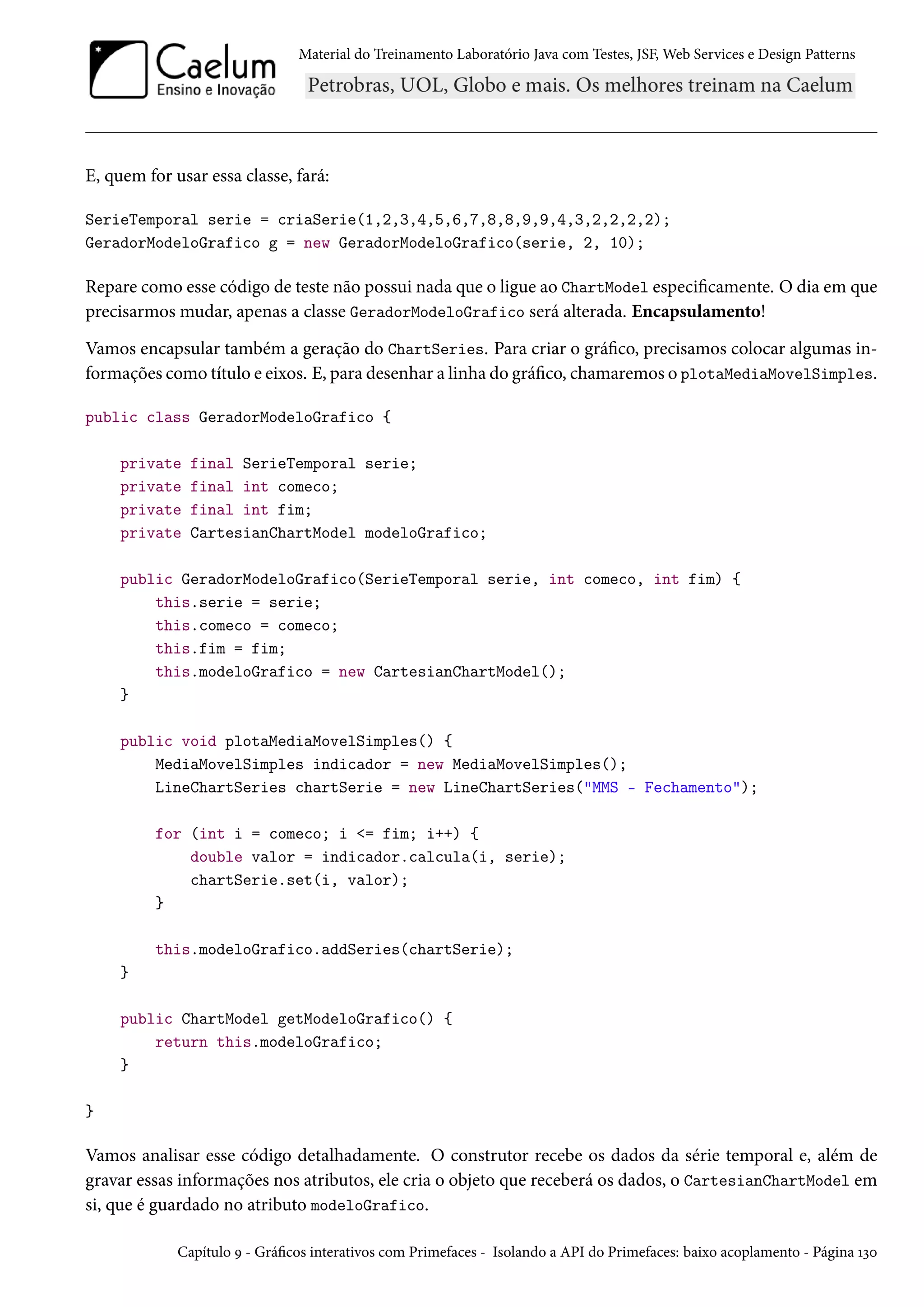 Material do Treinamento Laboratório Java com Testes, JSF, Web Services e Design Patterns
E, quem for usar essa classe, fará:
SerieTemporal serie = criaSerie(1,2,3,4,5,6,7,8,8,9,9,4,3,2,2,2,2);
GeradorModeloGrafico g = new GeradorModeloGrafico(serie, 2, 10);
Repare como esse código de teste não possui nada que o ligue ao ChartModel especificamente. O dia em que
precisarmos mudar, apenas a classe GeradorModeloGrafico será alterada. Encapsulamento!
Vamos encapsular também a geração do ChartSeries. Para criar o gráfico, precisamos colocar algumas in-
formações como título e eixos. E, para desenhar a linha do gráfico, chamaremos o plotaMediaMovelSimples.
public class GeradorModeloGrafico {
private final SerieTemporal serie;
private final int comeco;
private final int fim;
private CartesianChartModel modeloGrafico;
public GeradorModeloGrafico(SerieTemporal serie, int comeco, int fim) {
this.serie = serie;
this.comeco = comeco;
this.fim = fim;
this.modeloGrafico = new CartesianChartModel();
}
public void plotaMediaMovelSimples() {
MediaMovelSimples indicador = new MediaMovelSimples();
LineChartSeries chartSerie = new LineChartSeries("MMS - Fechamento");
for (int i = comeco; i <= fim; i++) {
double valor = indicador.calcula(i, serie);
chartSerie.set(i, valor);
}
this.modeloGrafico.addSeries(chartSerie);
}
public ChartModel getModeloGrafico() {
return this.modeloGrafico;
}
}
Vamos analisar esse código detalhadamente. O construtor recebe os dados da série temporal e, além de
gravar essas informações nos atributos, ele cria o objeto que receberá os dados, o CartesianChartModel em
si, que é guardado no atributo modeloGrafico.
Capítulo 9 - Gráficos interativos com Primefaces - Isolando a API do Primefaces: baixo acoplamento - Página 130
 