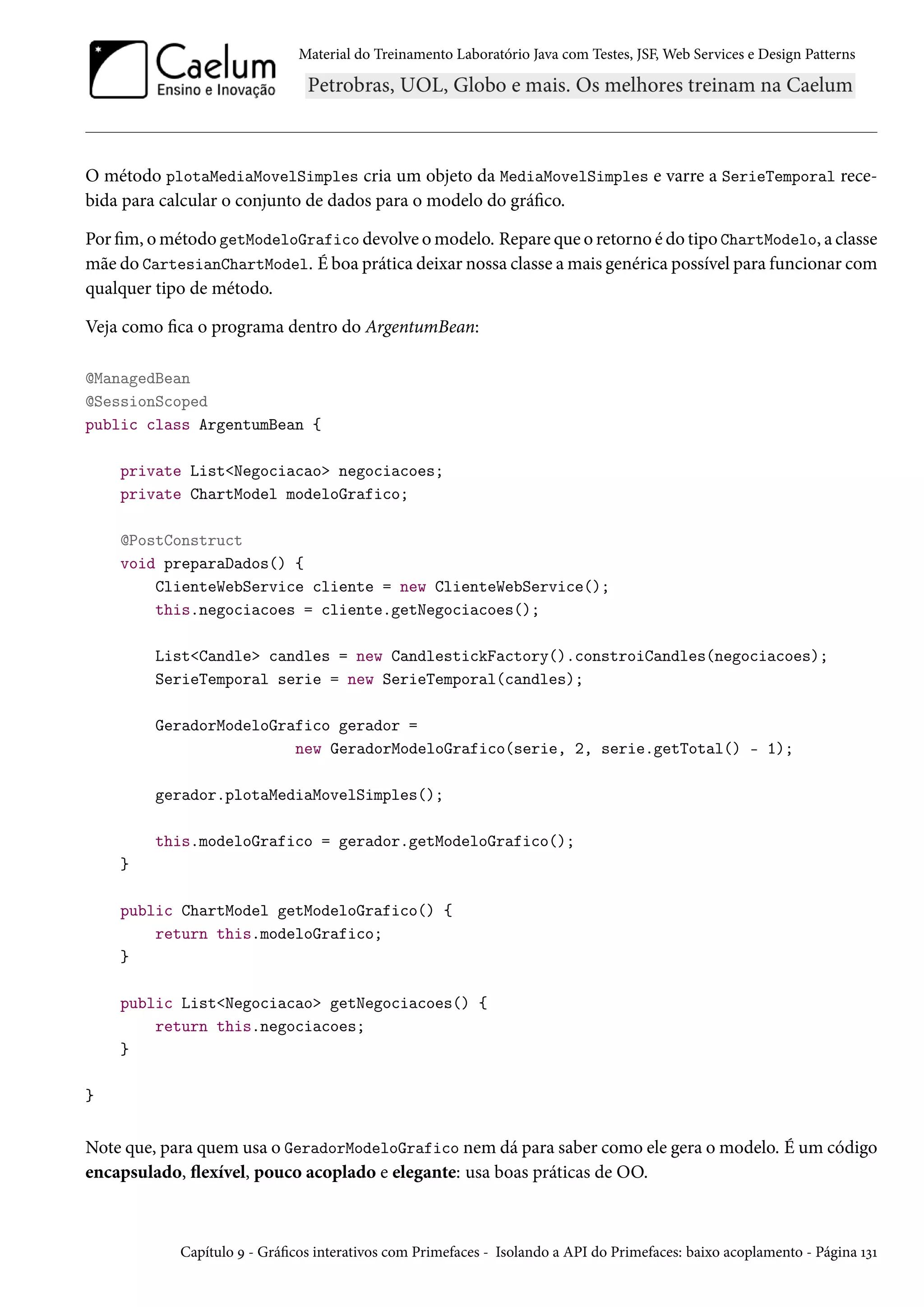 Material do Treinamento Laboratório Java com Testes, JSF, Web Services e Design Patterns
O método plotaMediaMovelSimples cria um objeto da MediaMovelSimples e varre a SerieTemporal rece-
bida para calcular o conjunto de dados para o modelo do gráfico.
Por fim, o método getModeloGrafico devolve o modelo. Repare que o retorno é do tipo ChartModelo, a classe
mãe do CartesianChartModel. É boa prática deixar nossa classe a mais genérica possível para funcionar com
qualquer tipo de método.
Veja como fica o programa dentro do ArgentumBean:
@ManagedBean
@SessionScoped
public class ArgentumBean {
private List<Negociacao> negociacoes;
private ChartModel modeloGrafico;
@PostConstruct
void preparaDados() {
ClienteWebService cliente = new ClienteWebService();
this.negociacoes = cliente.getNegociacoes();
List<Candle> candles = new CandlestickFactory().constroiCandles(negociacoes);
SerieTemporal serie = new SerieTemporal(candles);
GeradorModeloGrafico gerador =
new GeradorModeloGrafico(serie, 2, serie.getTotal() - 1);
gerador.plotaMediaMovelSimples();
this.modeloGrafico = gerador.getModeloGrafico();
}
public ChartModel getModeloGrafico() {
return this.modeloGrafico;
}
public List<Negociacao> getNegociacoes() {
return this.negociacoes;
}
}
Note que, para quem usa o GeradorModeloGrafico nem dá para saber como ele gera o modelo. É um código
encapsulado, flexível, pouco acoplado e elegante: usa boas práticas de OO.
Capítulo 9 - Gráficos interativos com Primefaces - Isolando a API do Primefaces: baixo acoplamento - Página 131
 