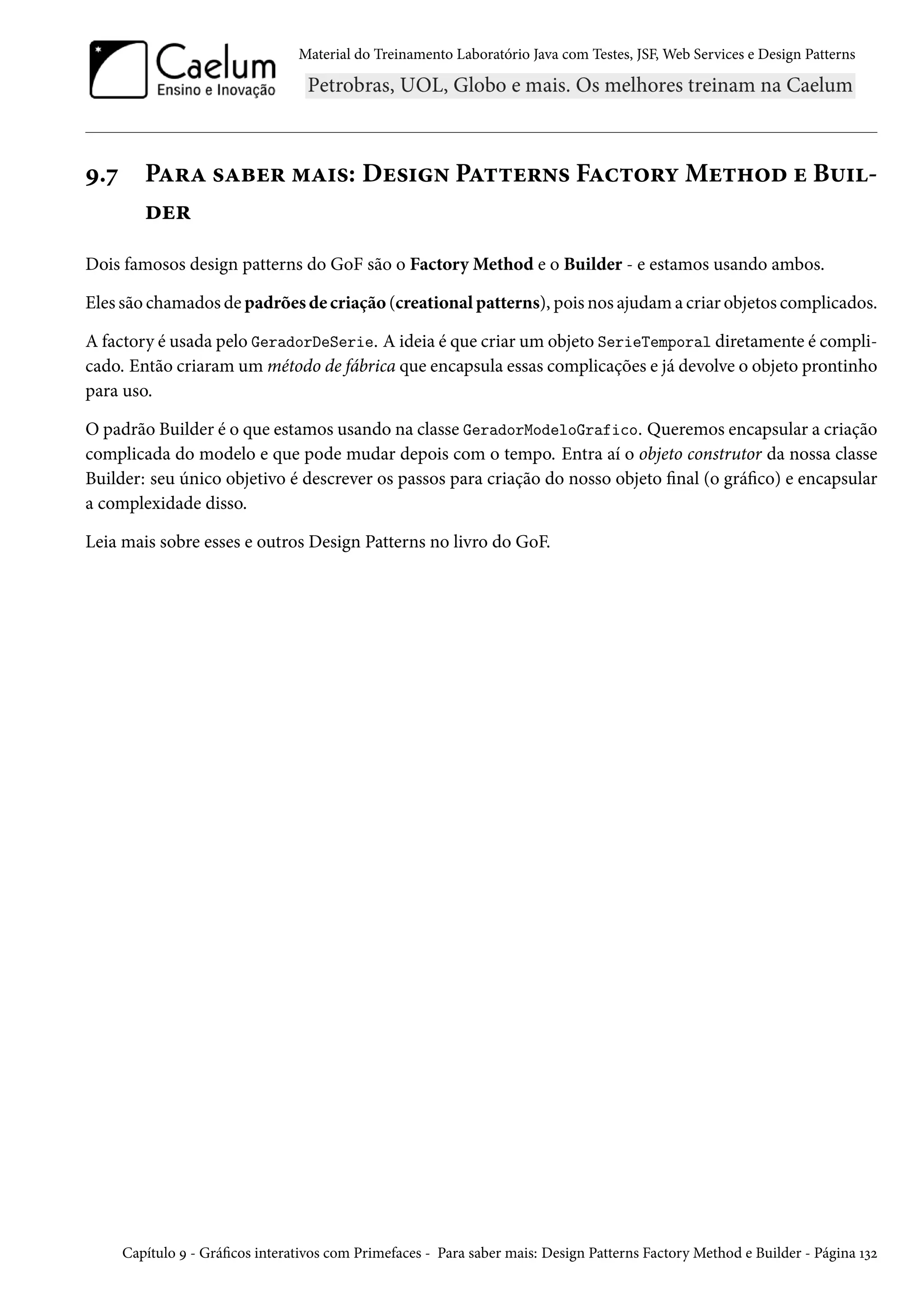 Material do Treinamento Laboratório Java com Testes, JSF, Web Services e Design Patterns
9.7 Para saber mais: Design Patterns Factory Method e Buil-
der
Dois famosos design patterns do GoF são o Factory Method e o Builder - e estamos usando ambos.
Eles são chamados de padrões de criação (creational patterns), pois nos ajudam a criar objetos complicados.
A factory é usada pelo GeradorDeSerie. A ideia é que criar um objeto SerieTemporal diretamente é compli-
cado. Então criaram um método de fábrica que encapsula essas complicações e já devolve o objeto prontinho
para uso.
O padrão Builder é o que estamos usando na classe GeradorModeloGrafico. Queremos encapsular a criação
complicada do modelo e que pode mudar depois com o tempo. Entra aí o objeto construtor da nossa classe
Builder: seu único objetivo é descrever os passos para criação do nosso objeto final (o gráfico) e encapsular
a complexidade disso.
Leia mais sobre esses e outros Design Patterns no livro do GoF.
Capítulo 9 - Gráficos interativos com Primefaces - Para saber mais: Design Patterns Factory Method e Builder - Página 132
 