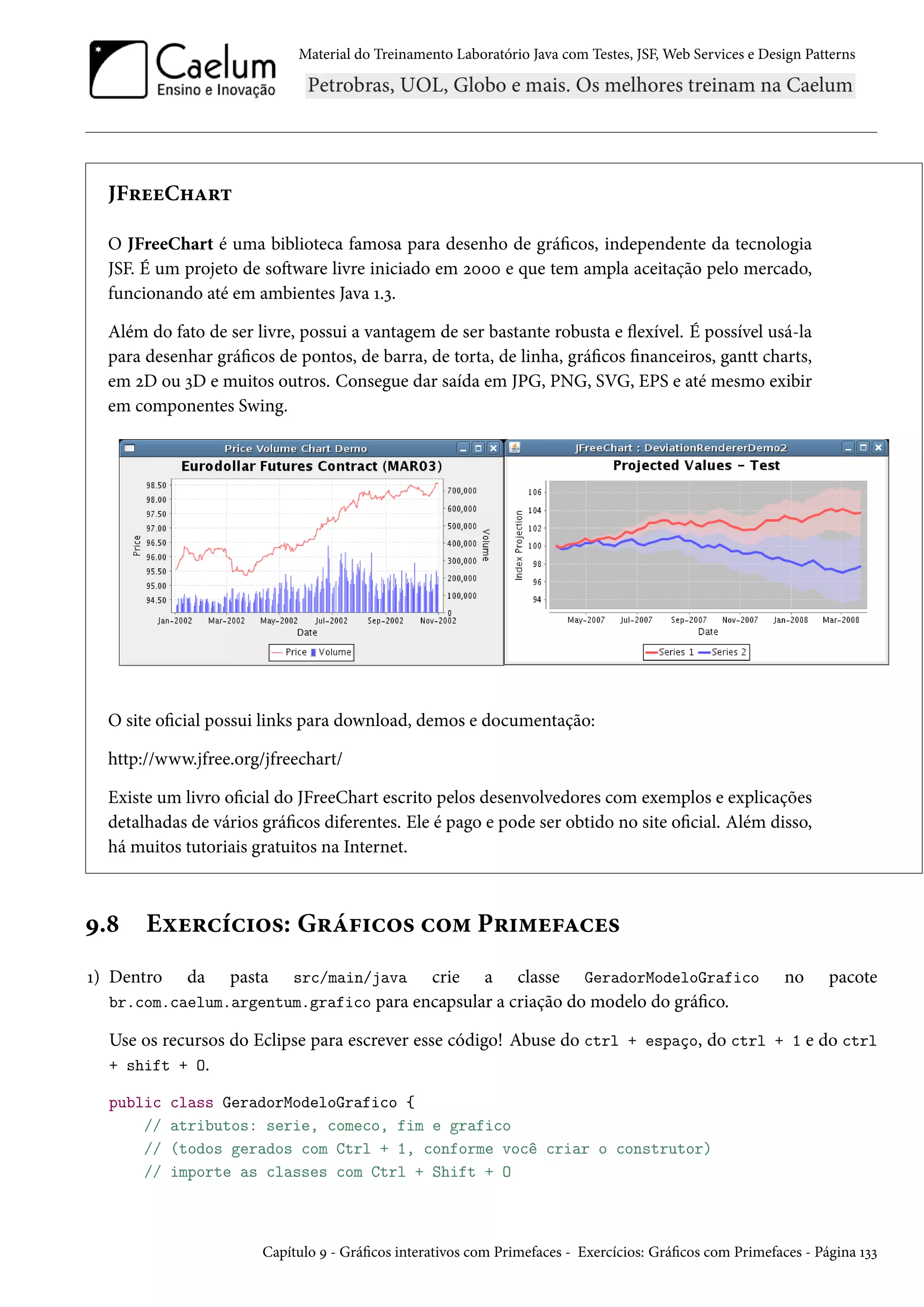 Material do Treinamento Laboratório Java com Testes, JSF, Web Services e Design Patterns
JFreeChart
O JFreeChart é uma biblioteca famosa para desenho de gráficos, independente da tecnologia
JSF. É um projeto de software livre iniciado em 2000 e que tem ampla aceitação pelo mercado,
funcionando até em ambientes Java 1.3.
Além do fato de ser livre, possui a vantagem de ser bastante robusta e flexível. É possível usá-la
para desenhar gráficos de pontos, de barra, de torta, de linha, gráficos financeiros, gantt charts,
em 2D ou 3D e muitos outros. Consegue dar saída em JPG, PNG, SVG, EPS e até mesmo exibir
em componentes Swing.
O site oficial possui links para download, demos e documentação:
http://www.jfree.org/jfreechart/
Existe um livro oficial do JFreeChart escrito pelos desenvolvedores com exemplos e explicações
detalhadas de vários gráficos diferentes. Ele é pago e pode ser obtido no site oficial. Além disso,
há muitos tutoriais gratuitos na Internet.
9.8 Exercícios: Gráficos com Primefaces
1) Dentro da pasta src/main/java crie a classe GeradorModeloGrafico no pacote
br.com.caelum.argentum.grafico para encapsular a criação do modelo do gráfico.
Use os recursos do Eclipse para escrever esse código! Abuse do ctrl + espaço, do ctrl + 1 e do ctrl
+ shift + O.
public class GeradorModeloGrafico {
// atributos: serie, comeco, fim e grafico
// (todos gerados com Ctrl + 1, conforme você criar o construtor)
// importe as classes com Ctrl + Shift + O
Capítulo 9 - Gráficos interativos com Primefaces - Exercícios: Gráficos com Primefaces - Página 133
 