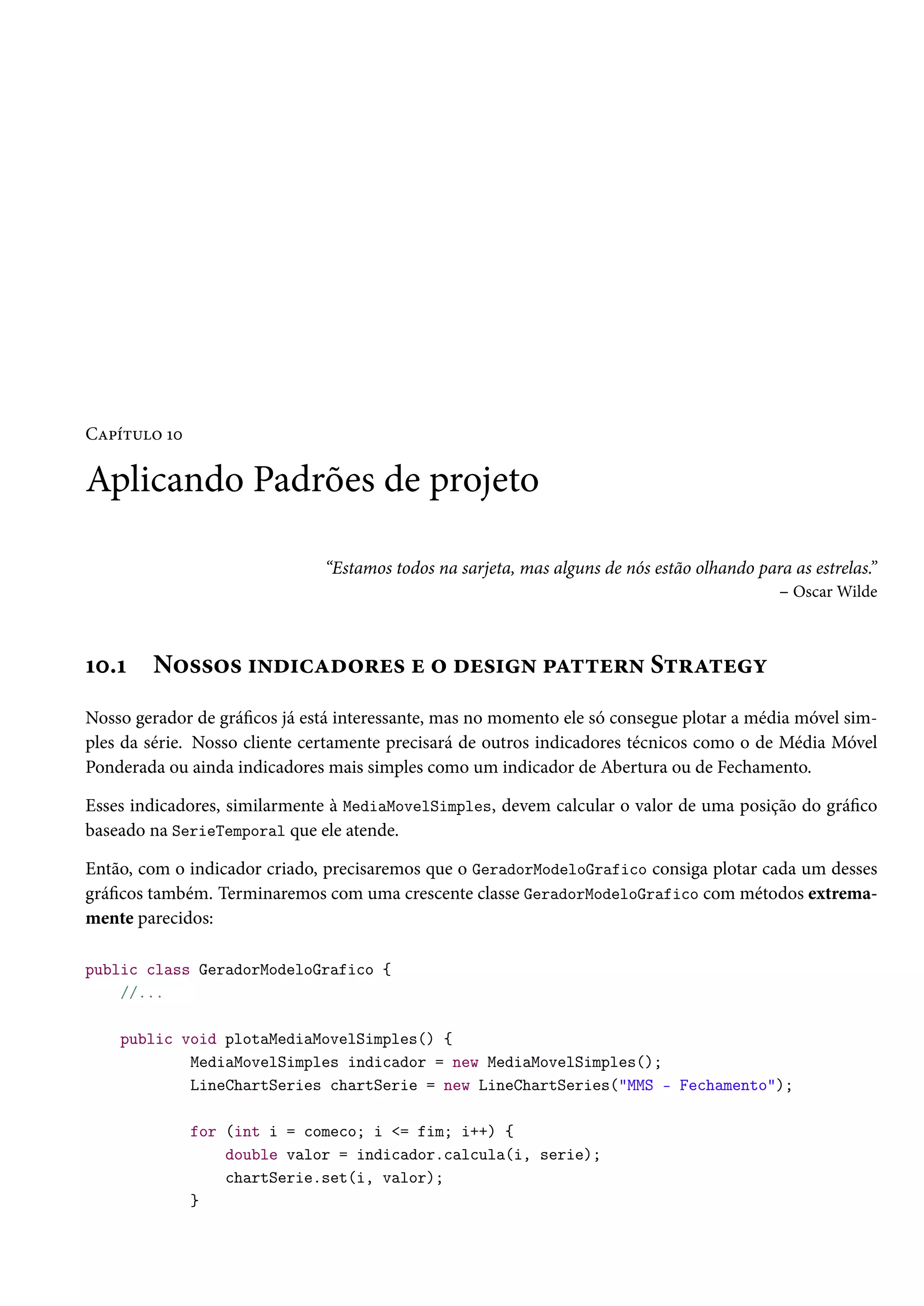 Capítulo 10
Aplicando Padrões de projeto
“Estamos todos na sarjeta, mas alguns de nós estão olhando para as estrelas.”
– Oscar Wilde
10.1 Nossos indicadores e o design pattern Strategy
Nosso gerador de gráficos já está interessante, mas no momento ele só consegue plotar a média móvel sim-
ples da série. Nosso cliente certamente precisará de outros indicadores técnicos como o de Média Móvel
Ponderada ou ainda indicadores mais simples como um indicador de Abertura ou de Fechamento.
Esses indicadores, similarmente à MediaMovelSimples, devem calcular o valor de uma posição do gráfico
baseado na SerieTemporal que ele atende.
Então, com o indicador criado, precisaremos que o GeradorModeloGrafico consiga plotar cada um desses
gráficos também. Terminaremos com uma crescente classe GeradorModeloGrafico com métodos extrema-
mente parecidos:
public class GeradorModeloGrafico {
//...
public void plotaMediaMovelSimples() {
MediaMovelSimples indicador = new MediaMovelSimples();
LineChartSeries chartSerie = new LineChartSeries("MMS - Fechamento");
for (int i = comeco; i <= fim; i++) {
double valor = indicador.calcula(i, serie);
chartSerie.set(i, valor);
}
 