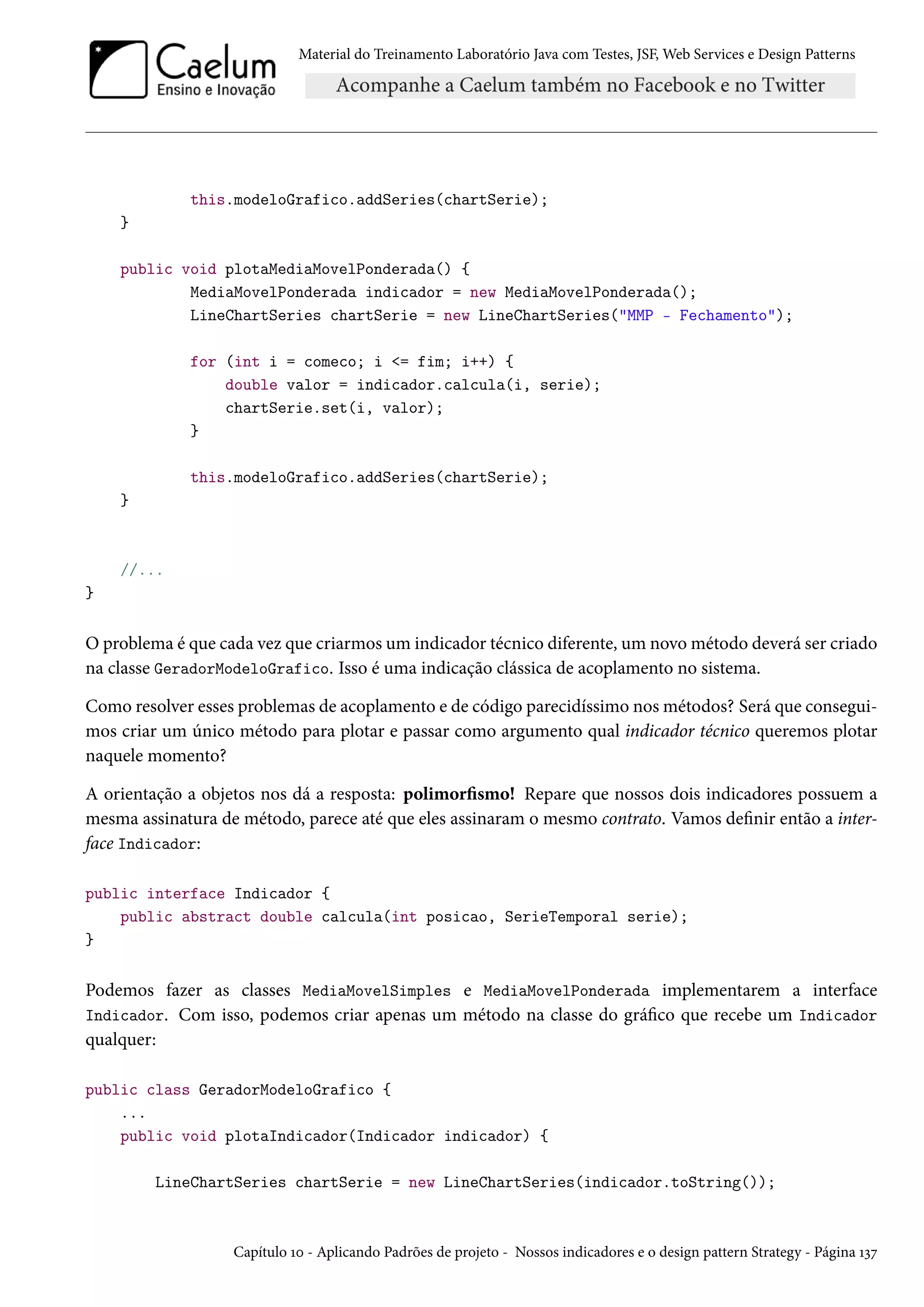 Material do Treinamento Laboratório Java com Testes, JSF, Web Services e Design Patterns
this.modeloGrafico.addSeries(chartSerie);
}
public void plotaMediaMovelPonderada() {
MediaMovelPonderada indicador = new MediaMovelPonderada();
LineChartSeries chartSerie = new LineChartSeries("MMP - Fechamento");
for (int i = comeco; i <= fim; i++) {
double valor = indicador.calcula(i, serie);
chartSerie.set(i, valor);
}
this.modeloGrafico.addSeries(chartSerie);
}
//...
}
O problema é que cada vez que criarmos um indicador técnico diferente, um novo método deverá ser criado
na classe GeradorModeloGrafico. Isso é uma indicação clássica de acoplamento no sistema.
Como resolver esses problemas de acoplamento e de código parecidíssimo nos métodos? Será que consegui-
mos criar um único método para plotar e passar como argumento qual indicador técnico queremos plotar
naquele momento?
A orientação a objetos nos dá a resposta: polimorfismo! Repare que nossos dois indicadores possuem a
mesma assinatura de método, parece até que eles assinaram o mesmo contrato. Vamos definir então a inter-
face Indicador:
public interface Indicador {
public abstract double calcula(int posicao, SerieTemporal serie);
}
Podemos fazer as classes MediaMovelSimples e MediaMovelPonderada implementarem a interface
Indicador. Com isso, podemos criar apenas um método na classe do gráfico que recebe um Indicador
qualquer:
public class GeradorModeloGrafico {
...
public void plotaIndicador(Indicador indicador) {
LineChartSeries chartSerie = new LineChartSeries(indicador.toString());
Capítulo 10 - Aplicando Padrões de projeto - Nossos indicadores e o design pattern Strategy - Página 137
 