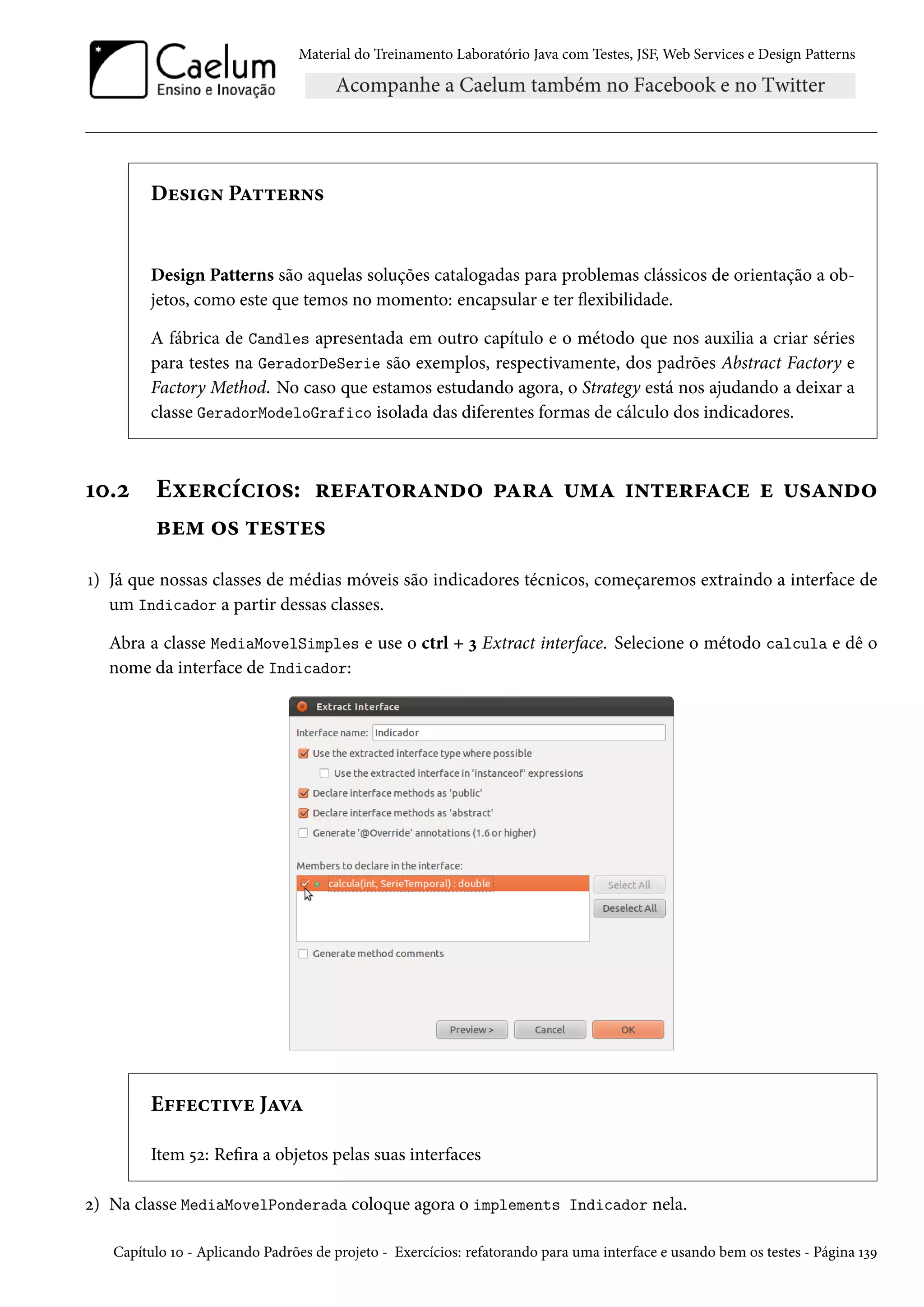 Material do Treinamento Laboratório Java com Testes, JSF, Web Services e Design Patterns
Design Patterns
Design Patterns são aquelas soluções catalogadas para problemas clássicos de orientação a ob-
jetos, como este que temos no momento: encapsular e ter flexibilidade.
A fábrica de Candles apresentada em outro capítulo e o método que nos auxilia a criar séries
para testes na GeradorDeSerie são exemplos, respectivamente, dos padrões Abstract Factory e
Factory Method. No caso que estamos estudando agora, o Strategy está nos ajudando a deixar a
classe GeradorModeloGrafico isolada das diferentes formas de cálculo dos indicadores.
10.2 Exercícios: refatorando para uma interface e usando
bem os testes
1) Já que nossas classes de médias móveis são indicadores técnicos, começaremos extraindo a interface de
um Indicador a partir dessas classes.
Abra a classe MediaMovelSimples e use o ctrl + 3 Extract interface. Selecione o método calcula e dê o
nome da interface de Indicador:
Effective Java
Item 52: Refira a objetos pelas suas interfaces
2) Na classe MediaMovelPonderada coloque agora o implements Indicador nela.
Capítulo 10 - Aplicando Padrões de projeto - Exercícios: refatorando para uma interface e usando bem os testes - Página 139
 