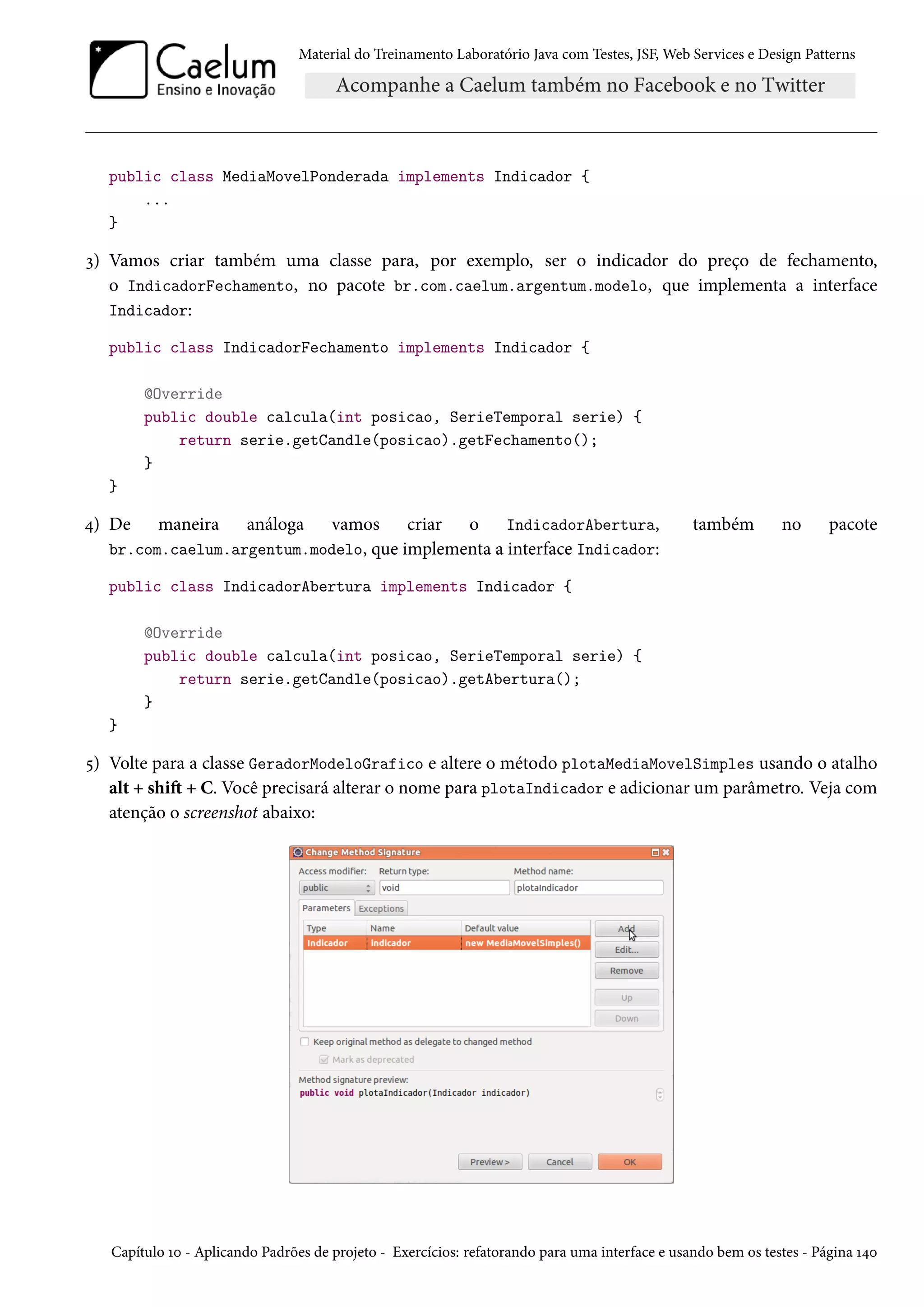 Material do Treinamento Laboratório Java com Testes, JSF, Web Services e Design Patterns
public class MediaMovelPonderada implements Indicador {
...
}
3) Vamos criar também uma classe para, por exemplo, ser o indicador do preço de fechamento,
o IndicadorFechamento, no pacote br.com.caelum.argentum.modelo, que implementa a interface
Indicador:
public class IndicadorFechamento implements Indicador {
@Override
public double calcula(int posicao, SerieTemporal serie) {
return serie.getCandle(posicao).getFechamento();
}
}
4) De maneira análoga vamos criar o IndicadorAbertura, também no pacote
br.com.caelum.argentum.modelo, que implementa a interface Indicador:
public class IndicadorAbertura implements Indicador {
@Override
public double calcula(int posicao, SerieTemporal serie) {
return serie.getCandle(posicao).getAbertura();
}
}
5) Volte para a classe GeradorModeloGrafico e altere o método plotaMediaMovelSimples usando o atalho
alt + shift + C. Você precisará alterar o nome para plotaIndicador e adicionar um parâmetro. Veja com
atenção o screenshot abaixo:
Capítulo 10 - Aplicando Padrões de projeto - Exercícios: refatorando para uma interface e usando bem os testes - Página 140
 