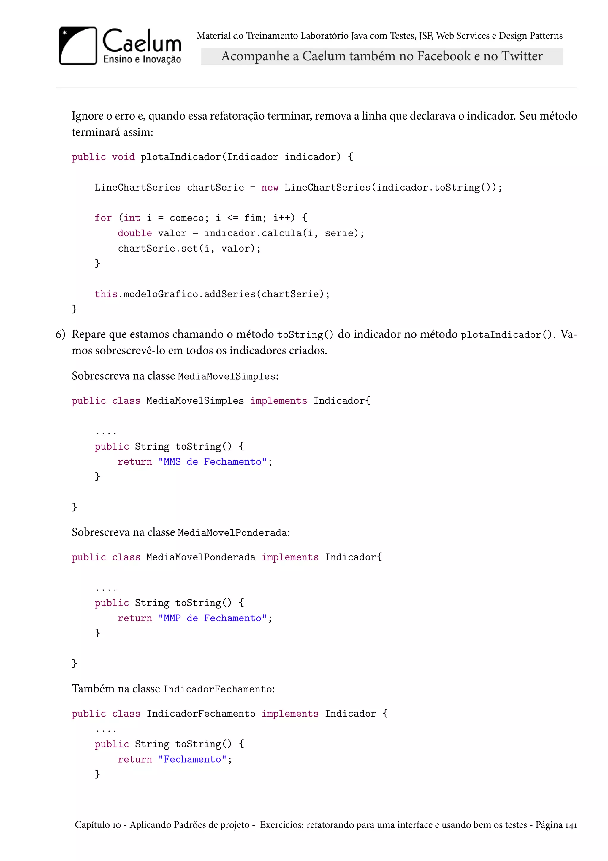 Material do Treinamento Laboratório Java com Testes, JSF, Web Services e Design Patterns
Ignore o erro e, quando essa refatoração terminar, remova a linha que declarava o indicador. Seu método
terminará assim:
public void plotaIndicador(Indicador indicador) {
LineChartSeries chartSerie = new LineChartSeries(indicador.toString());
for (int i = comeco; i <= fim; i++) {
double valor = indicador.calcula(i, serie);
chartSerie.set(i, valor);
}
this.modeloGrafico.addSeries(chartSerie);
}
6) Repare que estamos chamando o método toString() do indicador no método plotaIndicador(). Va-
mos sobrescrevê-lo em todos os indicadores criados.
Sobrescreva na classe MediaMovelSimples:
public class MediaMovelSimples implements Indicador{
....
public String toString() {
return "MMS de Fechamento";
}
}
Sobrescreva na classe MediaMovelPonderada:
public class MediaMovelPonderada implements Indicador{
....
public String toString() {
return "MMP de Fechamento";
}
}
Também na classe IndicadorFechamento:
public class IndicadorFechamento implements Indicador {
....
public String toString() {
return "Fechamento";
}
Capítulo 10 - Aplicando Padrões de projeto - Exercícios: refatorando para uma interface e usando bem os testes - Página 141
 