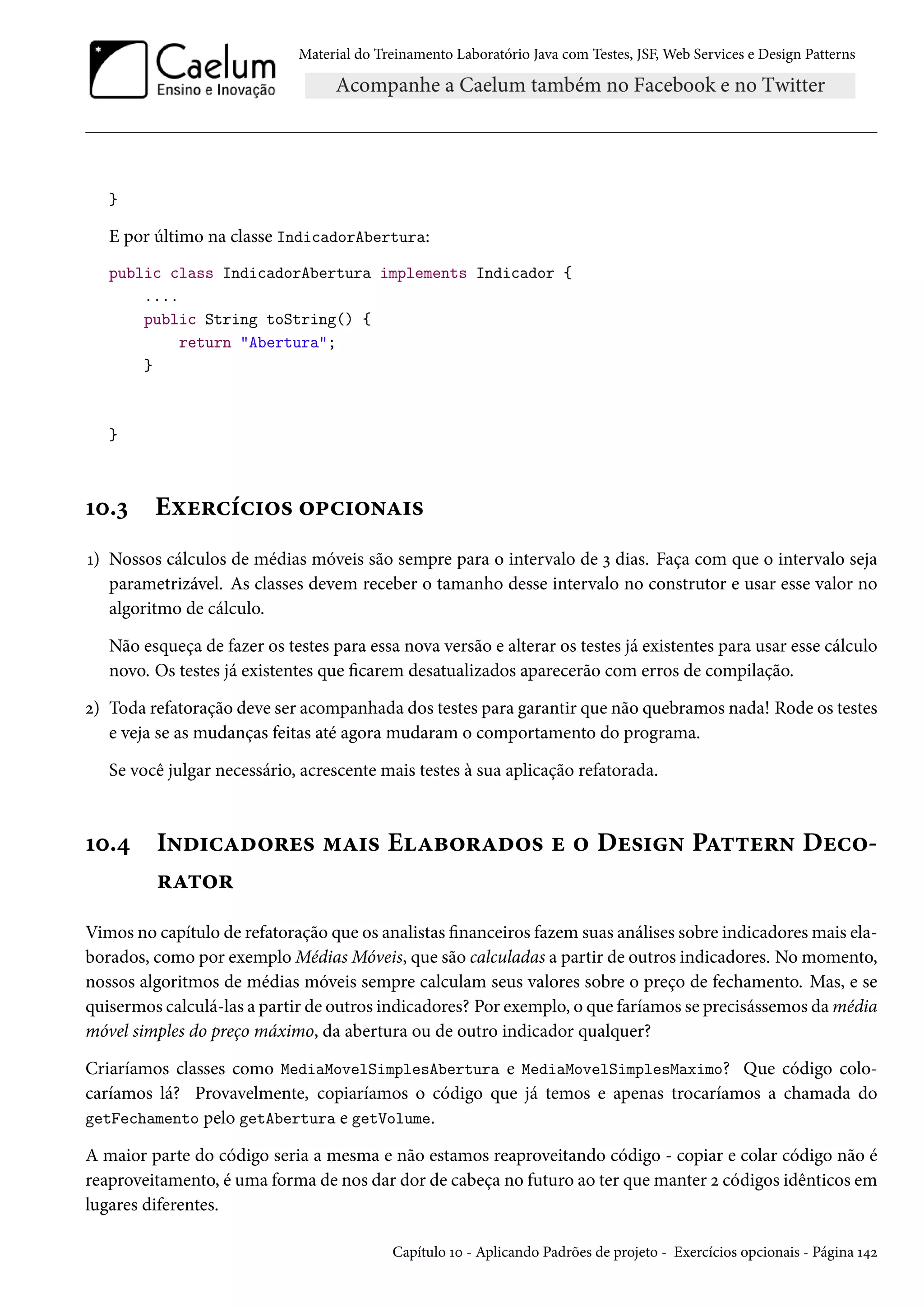 Material do Treinamento Laboratório Java com Testes, JSF, Web Services e Design Patterns
}
E por último na classe IndicadorAbertura:
public class IndicadorAbertura implements Indicador {
....
public String toString() {
return "Abertura";
}
}
10.3 Exercícios opcionais
1) Nossos cálculos de médias móveis são sempre para o intervalo de 3 dias. Faça com que o intervalo seja
parametrizável. As classes devem receber o tamanho desse intervalo no construtor e usar esse valor no
algoritmo de cálculo.
Não esqueça de fazer os testes para essa nova versão e alterar os testes já existentes para usar esse cálculo
novo. Os testes já existentes que ficarem desatualizados aparecerão com erros de compilação.
2) Toda refatoração deve ser acompanhada dos testes para garantir que não quebramos nada! Rode os testes
e veja se as mudanças feitas até agora mudaram o comportamento do programa.
Se você julgar necessário, acrescente mais testes à sua aplicação refatorada.
10.4 Indicadores mais Elaborados e o Design Pattern Deco-
rator
Vimos no capítulo de refatoração que os analistas financeiros fazem suas análises sobre indicadores mais ela-
borados, como por exemplo Médias Móveis, que são calculadas a partir de outros indicadores. No momento,
nossos algoritmos de médias móveis sempre calculam seus valores sobre o preço de fechamento. Mas, e se
quisermos calculá-las a partir de outros indicadores? Por exemplo, o que faríamos se precisássemos da média
móvel simples do preço máximo, da abertura ou de outro indicador qualquer?
Criaríamos classes como MediaMovelSimplesAbertura e MediaMovelSimplesMaximo? Que código colo-
caríamos lá? Provavelmente, copiaríamos o código que já temos e apenas trocaríamos a chamada do
getFechamento pelo getAbertura e getVolume.
A maior parte do código seria a mesma e não estamos reaproveitando código - copiar e colar código não é
reaproveitamento, é uma forma de nos dar dor de cabeça no futuro ao ter que manter 2 códigos idênticos em
lugares diferentes.
Capítulo 10 - Aplicando Padrões de projeto - Exercícios opcionais - Página 142
 