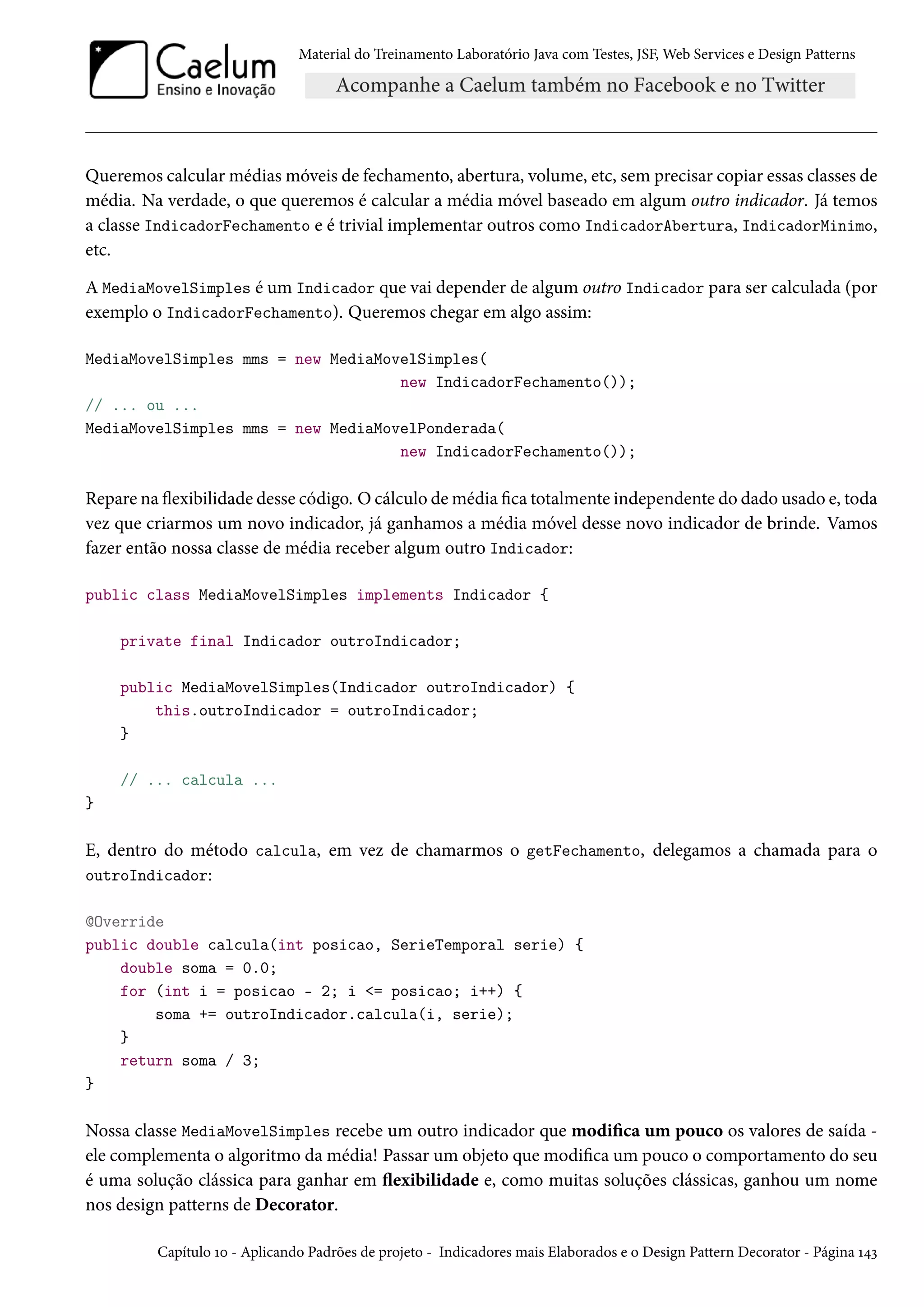 Material do Treinamento Laboratório Java com Testes, JSF, Web Services e Design Patterns
Queremos calcular médias móveis de fechamento, abertura, volume, etc, sem precisar copiar essas classes de
média. Na verdade, o que queremos é calcular a média móvel baseado em algum outro indicador. Já temos
a classe IndicadorFechamento e é trivial implementar outros como IndicadorAbertura, IndicadorMinimo,
etc.
A MediaMovelSimples é um Indicador que vai depender de algum outro Indicador para ser calculada (por
exemplo o IndicadorFechamento). Queremos chegar em algo assim:
MediaMovelSimples mms = new MediaMovelSimples(
new IndicadorFechamento());
// ... ou ...
MediaMovelSimples mms = new MediaMovelPonderada(
new IndicadorFechamento());
Repare na flexibilidade desse código. O cálculo de média fica totalmente independente do dado usado e, toda
vez que criarmos um novo indicador, já ganhamos a média móvel desse novo indicador de brinde. Vamos
fazer então nossa classe de média receber algum outro Indicador:
public class MediaMovelSimples implements Indicador {
private final Indicador outroIndicador;
public MediaMovelSimples(Indicador outroIndicador) {
this.outroIndicador = outroIndicador;
}
// ... calcula ...
}
E, dentro do método calcula, em vez de chamarmos o getFechamento, delegamos a chamada para o
outroIndicador:
@Override
public double calcula(int posicao, SerieTemporal serie) {
double soma = 0.0;
for (int i = posicao - 2; i <= posicao; i++) {
soma += outroIndicador.calcula(i, serie);
}
return soma / 3;
}
Nossa classe MediaMovelSimples recebe um outro indicador que modifica um pouco os valores de saída -
ele complementa o algoritmo da média! Passar um objeto que modifica um pouco o comportamento do seu
é uma solução clássica para ganhar em flexibilidade e, como muitas soluções clássicas, ganhou um nome
nos design patterns de Decorator.
Capítulo 10 - Aplicando Padrões de projeto - Indicadores mais Elaborados e o Design Pattern Decorator - Página 143
 