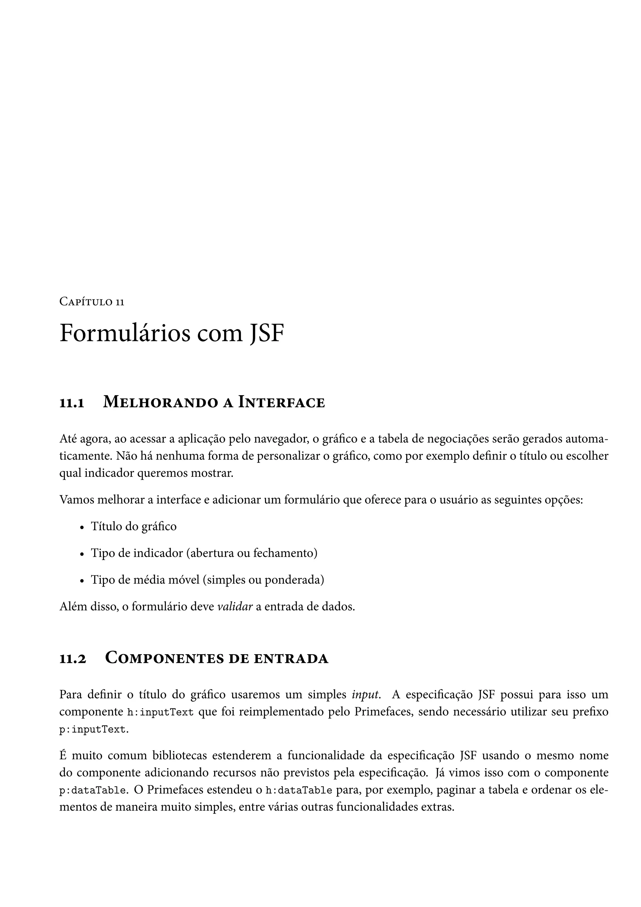 Capítulo 11
Formulários com JSF
11.1 Melhorando a Interface
Até agora, ao acessar a aplicação pelo navegador, o gráfico e a tabela de negociações serão gerados automa-
ticamente. Não há nenhuma forma de personalizar o gráfico, como por exemplo definir o título ou escolher
qual indicador queremos mostrar.
Vamos melhorar a interface e adicionar um formulário que oferece para o usuário as seguintes opções:
• Título do gráfico
• Tipo de indicador (abertura ou fechamento)
• Tipo de média móvel (simples ou ponderada)
Além disso, o formulário deve validar a entrada de dados.
11.2 Componentes de entrada
Para definir o título do gráfico usaremos um simples input. A especificação JSF possui para isso um
componente h:inputText que foi reimplementado pelo Primefaces, sendo necessário utilizar seu prefixo
p:inputText.
É muito comum bibliotecas estenderem a funcionalidade da especificação JSF usando o mesmo nome
do componente adicionando recursos não previstos pela especificação. Já vimos isso com o componente
p:dataTable. O Primefaces estendeu o h:dataTable para, por exemplo, paginar a tabela e ordenar os ele-
mentos de maneira muito simples, entre várias outras funcionalidades extras.
 