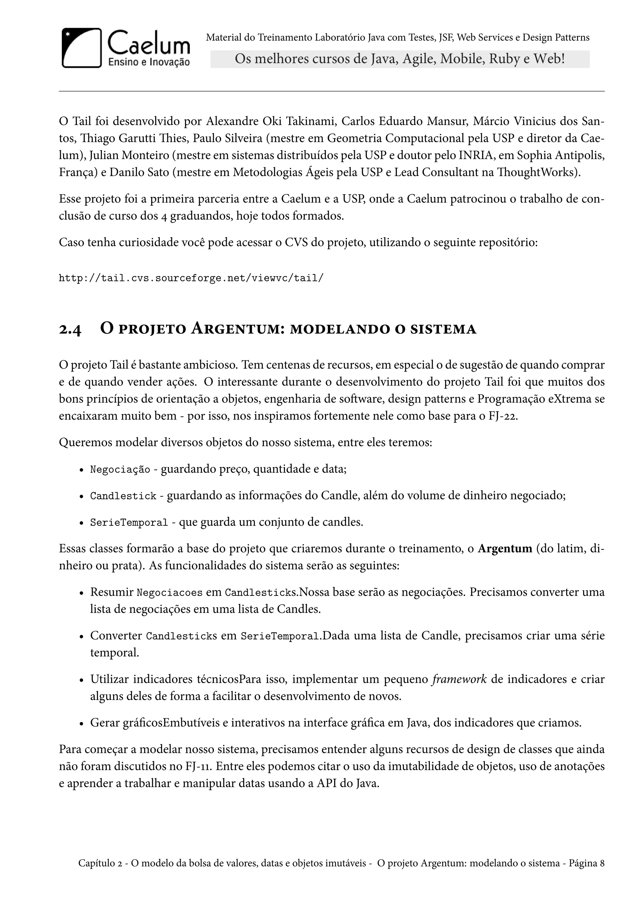 Material do Treinamento Laboratório Java com Testes, JSF, Web Services e Design Patterns
O Tail foi desenvolvido por Alexandre Oki Takinami, Carlos Eduardo Mansur, Márcio Vinicius dos San-
tos, Thiago Garutti Thies, Paulo Silveira (mestre em Geometria Computacional pela USP e diretor da Cae-
lum), Julian Monteiro (mestre em sistemas distribuídos pela USP e doutor pelo INRIA, em Sophia Antipolis,
França) e Danilo Sato (mestre em Metodologias Ágeis pela USP e Lead Consultant na ThoughtWorks).
Esse projeto foi a primeira parceria entre a Caelum e a USP, onde a Caelum patrocinou o trabalho de con-
clusão de curso dos 4 graduandos, hoje todos formados.
Caso tenha curiosidade você pode acessar o CVS do projeto, utilizando o seguinte repositório:
http://tail.cvs.sourceforge.net/viewvc/tail/
2.4 O projeto Argentum: modelando o sistema
O projeto Tail é bastante ambicioso. Tem centenas de recursos, em especial o de sugestão de quando comprar
e de quando vender ações. O interessante durante o desenvolvimento do projeto Tail foi que muitos dos
bons princípios de orientação a objetos, engenharia de software, design patterns e Programação eXtrema se
encaixaram muito bem - por isso, nos inspiramos fortemente nele como base para o FJ-22.
Queremos modelar diversos objetos do nosso sistema, entre eles teremos:
• Negociação - guardando preço, quantidade e data;
• Candlestick - guardando as informações do Candle, além do volume de dinheiro negociado;
• SerieTemporal - que guarda um conjunto de candles.
Essas classes formarão a base do projeto que criaremos durante o treinamento, o Argentum (do latim, di-
nheiro ou prata). As funcionalidades do sistema serão as seguintes:
• Resumir Negociacoes em Candlesticks.Nossa base serão as negociações. Precisamos converter uma
lista de negociações em uma lista de Candles.
• Converter Candlesticks em SerieTemporal.Dada uma lista de Candle, precisamos criar uma série
temporal.
• Utilizar indicadores técnicosPara isso, implementar um pequeno framework de indicadores e criar
alguns deles de forma a facilitar o desenvolvimento de novos.
• Gerar gráficosEmbutíveis e interativos na interface gráfica em Java, dos indicadores que criamos.
Para começar a modelar nosso sistema, precisamos entender alguns recursos de design de classes que ainda
não foram discutidos no FJ-11. Entre eles podemos citar o uso da imutabilidade de objetos, uso de anotações
e aprender a trabalhar e manipular datas usando a API do Java.
Capítulo 2 - O modelo da bolsa de valores, datas e objetos imutáveis - O projeto Argentum: modelando o sistema - Página 8
 