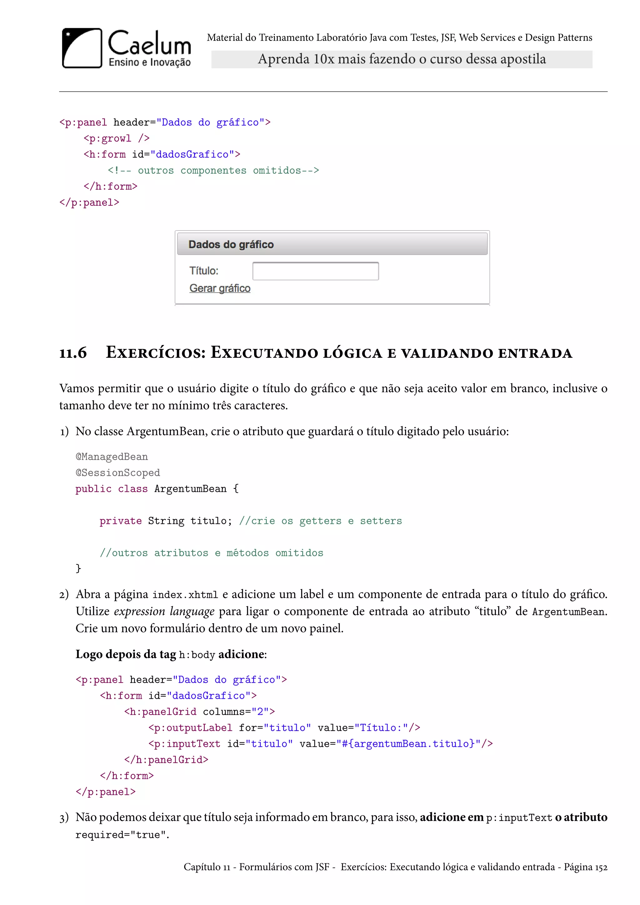 Material do Treinamento Laboratório Java com Testes, JSF, Web Services e Design Patterns
<p:panel header="Dados do gráfico">
<p:growl />
<h:form id="dadosGrafico">
<!-- outros componentes omitidos-->
</h:form>
</p:panel>
11.6 Exercícios: Executando lógica e validando entrada
Vamos permitir que o usuário digite o título do gráfico e que não seja aceito valor em branco, inclusive o
tamanho deve ter no mínimo três caracteres.
1) No classe ArgentumBean, crie o atributo que guardará o título digitado pelo usuário:
@ManagedBean
@SessionScoped
public class ArgentumBean {
private String titulo; //crie os getters e setters
//outros atributos e métodos omitidos
}
2) Abra a página index.xhtml e adicione um label e um componente de entrada para o título do gráfico.
Utilize expression language para ligar o componente de entrada ao atributo “titulo” de ArgentumBean.
Crie um novo formulário dentro de um novo painel.
Logo depois da tag h:body adicione:
<p:panel header="Dados do gráfico">
<h:form id="dadosGrafico">
<h:panelGrid columns="2">
<p:outputLabel for="titulo" value="Título:"/>
<p:inputText id="titulo" value="#{argentumBean.titulo}"/>
</h:panelGrid>
</h:form>
</p:panel>
3) Não podemos deixar que título seja informado em branco, para isso, adicione em p:inputText o atributo
required="true".
Capítulo 11 - Formulários com JSF - Exercícios: Executando lógica e validando entrada - Página 152
 
