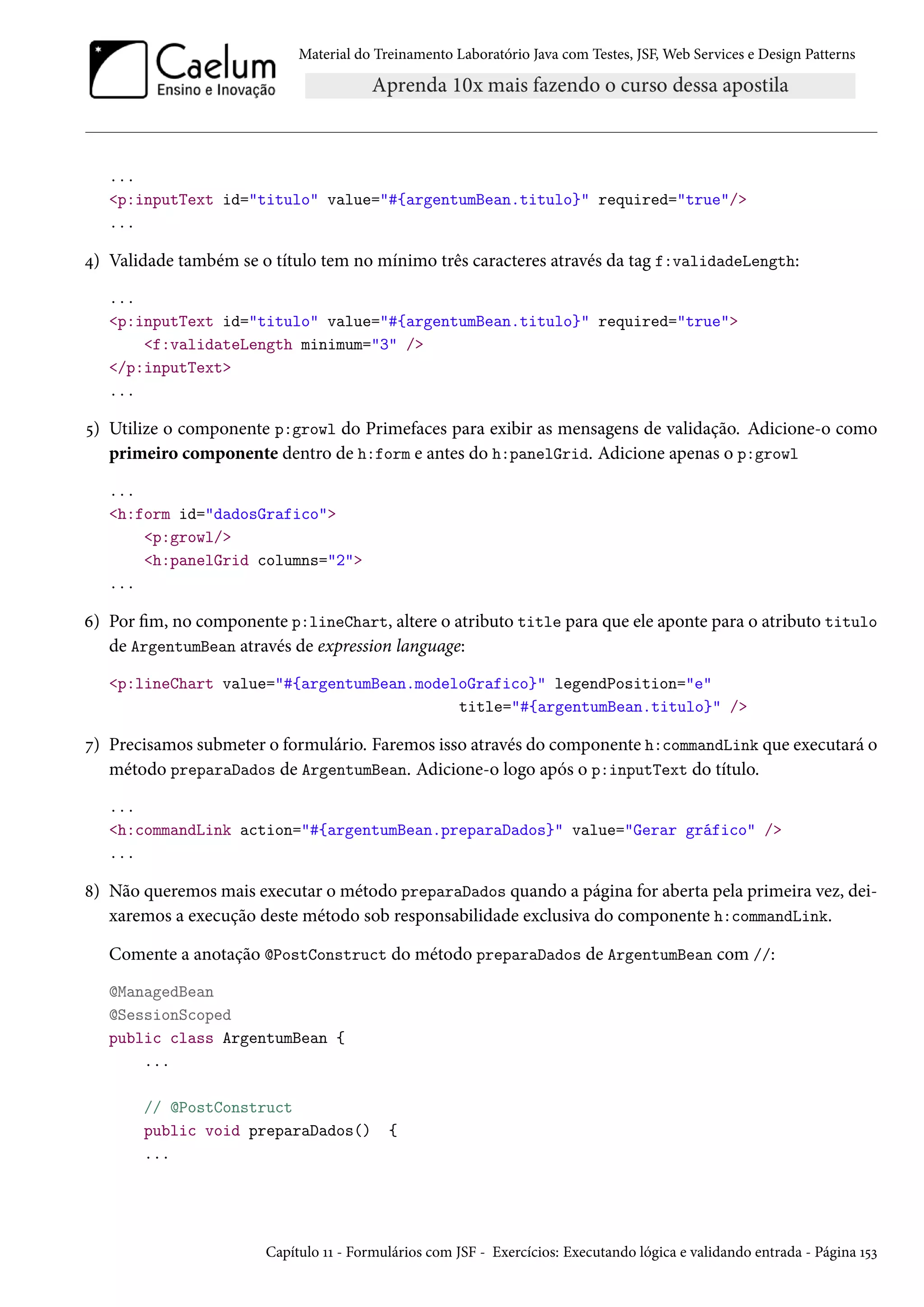 Material do Treinamento Laboratório Java com Testes, JSF, Web Services e Design Patterns
...
<p:inputText id="titulo" value="#{argentumBean.titulo}" required="true"/>
...
4) Validade também se o título tem no mínimo três caracteres através da tag f:validadeLength:
...
<p:inputText id="titulo" value="#{argentumBean.titulo}" required="true">
<f:validateLength minimum="3" />
</p:inputText>
...
5) Utilize o componente p:growl do Primefaces para exibir as mensagens de validação. Adicione-o como
primeiro componente dentro de h:form e antes do h:panelGrid. Adicione apenas o p:growl
...
<h:form id="dadosGrafico">
<p:growl/>
<h:panelGrid columns="2">
...
6) Por fim, no componente p:lineChart, altere o atributo title para que ele aponte para o atributo titulo
de ArgentumBean através de expression language:
<p:lineChart value="#{argentumBean.modeloGrafico}" legendPosition="e"
title="#{argentumBean.titulo}" />
7) Precisamos submeter o formulário. Faremos isso através do componente h:commandLink que executará o
método preparaDados de ArgentumBean. Adicione-o logo após o p:inputText do título.
...
<h:commandLink action="#{argentumBean.preparaDados}" value="Gerar gráfico" />
...
8) Não queremos mais executar o método preparaDados quando a página for aberta pela primeira vez, dei-
xaremos a execução deste método sob responsabilidade exclusiva do componente h:commandLink.
Comente a anotação @PostConstruct do método preparaDados de ArgentumBean com //:
@ManagedBean
@SessionScoped
public class ArgentumBean {
...
// @PostConstruct
public void preparaDados() {
...
Capítulo 11 - Formulários com JSF - Exercícios: Executando lógica e validando entrada - Página 153
 